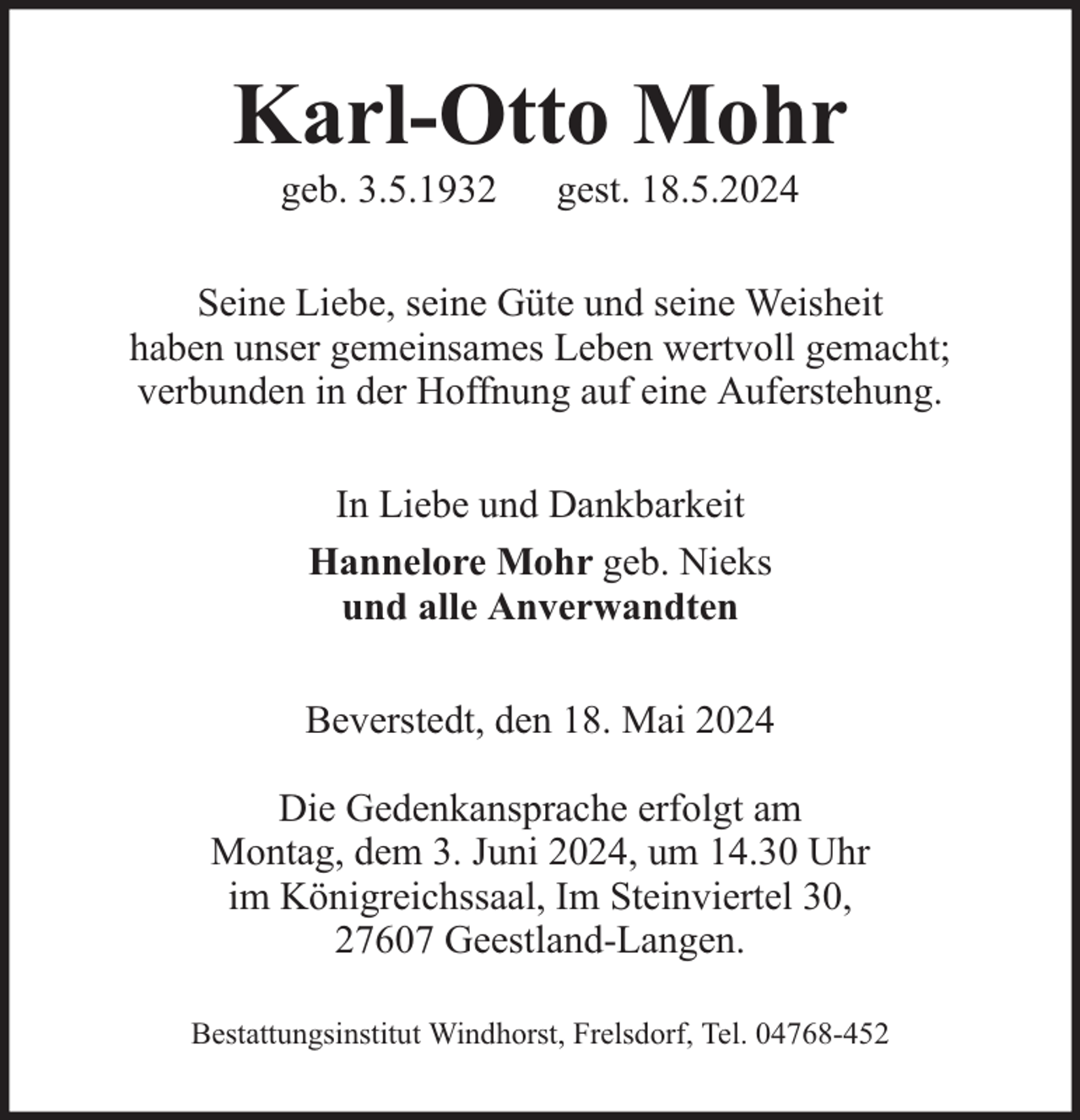 <p>Karl-Otto Mohr<br />geb. 3.5.1932</p><p>gest. 18.5.2024</p><p>Seine Liebe, seine Güte und seine Weisheit<br />haben unser gemeinsames Leben wertvoll gemacht;<br />verbunden in der Hoffnung auf eine Auferstehung.<br />In Liebe und Dankbarkeit<br />Hannelore Mohr geb. Nieks<br />und alle Anverwandten<br />Beverstedt, den 18. Mai 2024<br />Die Gedenkansprache erfolgt am<br />Montag, dem 3. Juni 2024, um 14.30 Uhr<br />im Königreichssaal, Im Steinviertel 30,<br />27607 Geestland-Langen.<br />Bestattungsinstitut Windhorst, Frelsdorf, Tel. 04768-452</p>