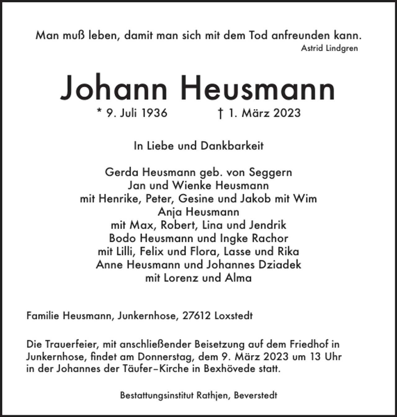 <p>Man muß leben, damit man sich mit dem Tod anfreunden kann.<br />Astrid Lindgren</p><p>Johann Heusmann<br />* 9. Juli 1936</p><p>† 1. März 2023</p><p>In Liebe und Dankbarkeit<br />Gerda Heusmann geb. von Seggern<br />Jan und Wienke Heusmann<br />mit Henrike, Peter, Gesine und Jakob mit Wim<br />Anja Heusmann<br />mit Max, Robert, Lina und Jendrik<br />Bodo Heusmann und Ingke Rachor<br />mit Lilli, Felix und Flora, Lasse und Rika<br />Anne Heusmann und Johannes Dziadek<br />mit Lorenz und Alma<br />Familie Heusmann, Junkernhose, 27612 Loxstedt<br />Die Trauerfeier, mit anschließender Beisetzung auf dem Friedhof in<br />Junkernhose, findet am Donnerstag, dem 9. März 2023 um 13 Uhr<br />in der Johannes der Täufer–Kirche in Bexhövede statt.<br />Bestattungsinstitut Rathjen, Beverstedt</p>
