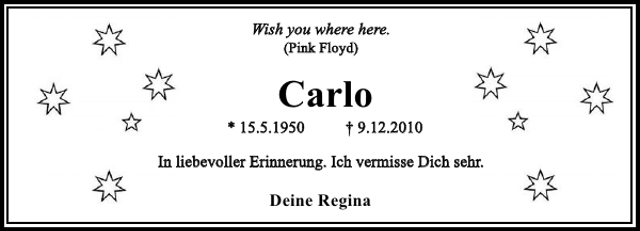 <p>Wish you where here.<br />(Pink Floyd)</p><p>Carlo<br />* 15.5.1950</p><p>† 9.12.2010</p><p>In liebevoller Erinnerung. Ich vermisse Dich sehr.</p><p>Deine Regina</p>