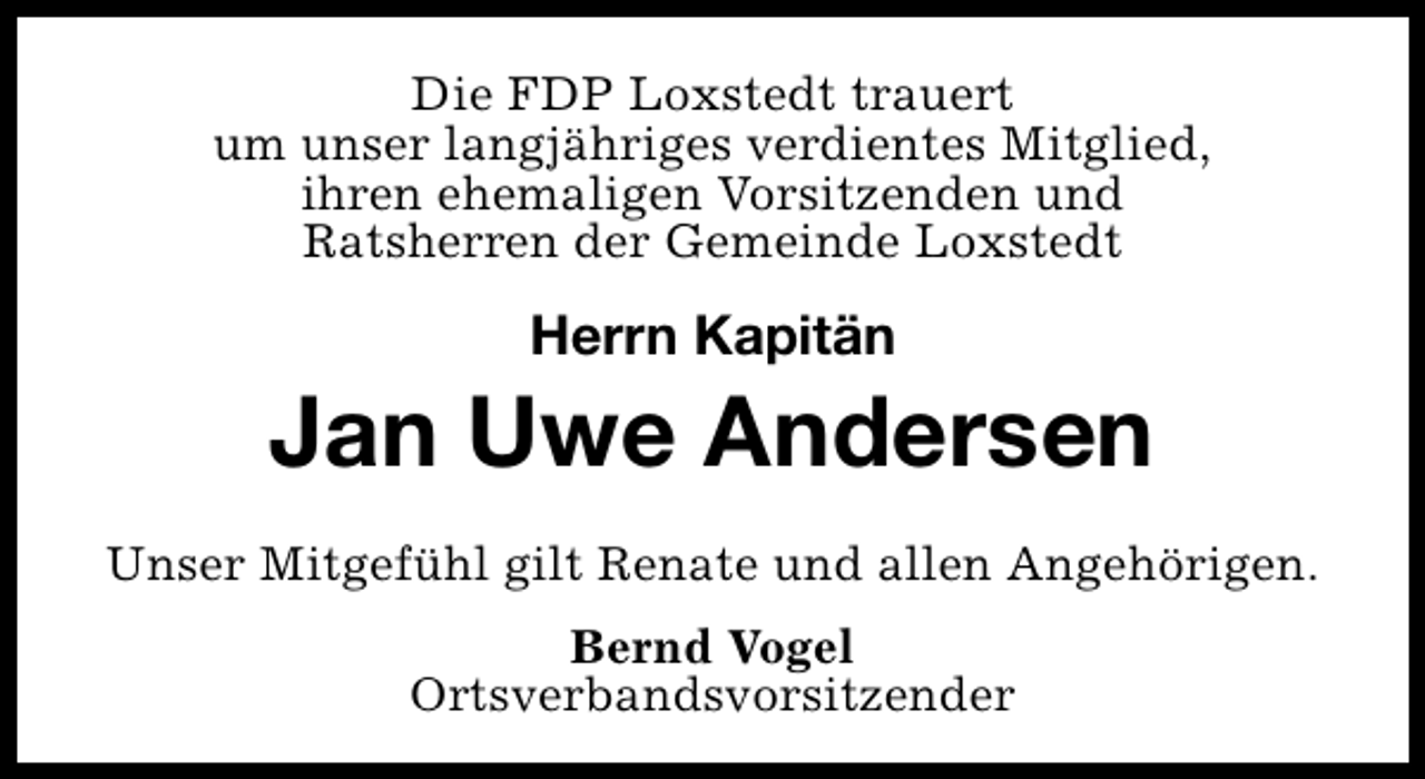 <p>Die FDP Loxstedt trauert<br />um unser langjähriges verdientes Mitglied,<br />ihren ehemaligen Vorsitzenden und<br />Ratsherren der Gemeinde Loxstedt</p><p>Herrn Kapitän</p><p>Jan Uwe Andersen<br />Unser Mitgefühl gilt Renate und allen Angehörigen.<br />Bernd Vogel<br />Ortsverbandsvorsitzender</p>