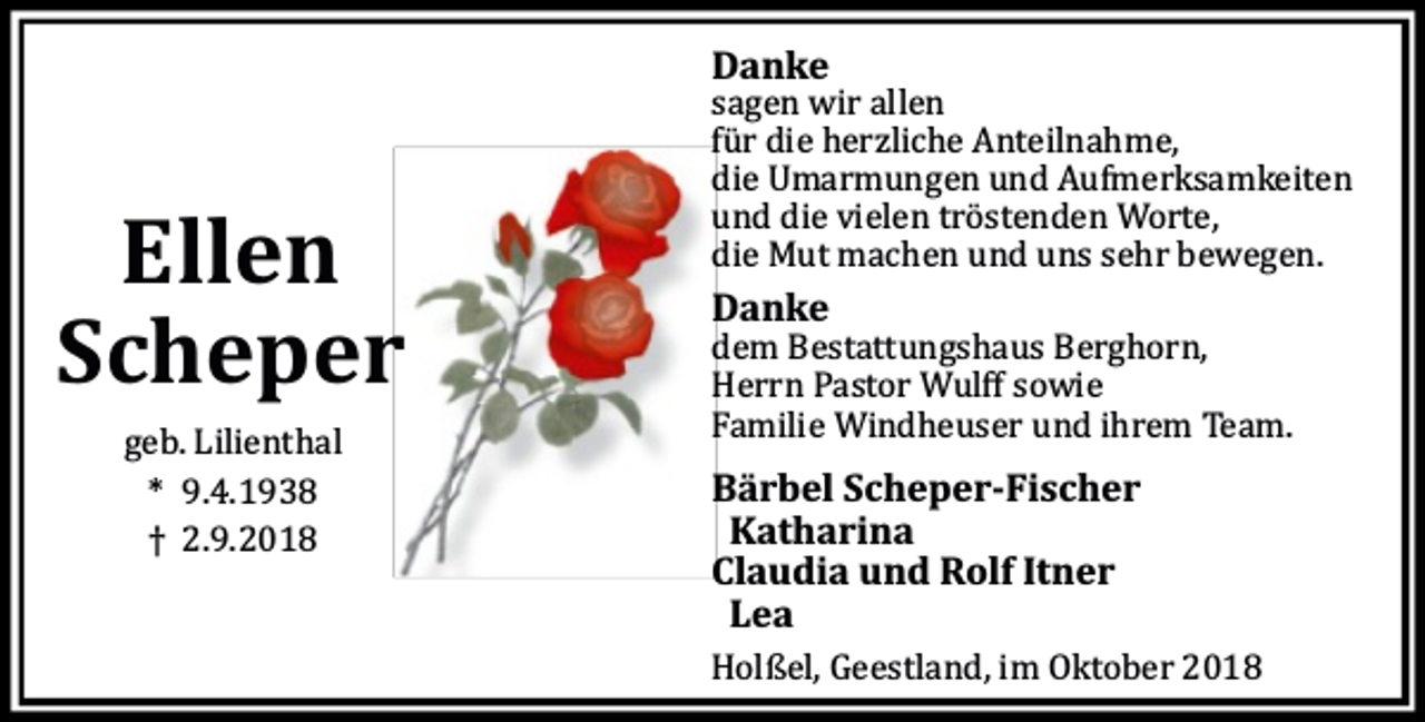 <p>Danke</p><p>Ellen<br />Scheper<br />geb. Lilienthal<br />* 9.4.1938<br />† 2.9.2018</p><p>sagen wir allen<br />fü r die herzliche Anteilnahme,<br />die Umarmungen und Aufmerksamkeiten<br />und die vielen trö stenden Worte,<br />die Mut machen und uns sehr bewegen.</p><p>Danke</p><p>dem Bestattungshaus Berghorn,<br />Herrn Pastor Wulﬀ sowie<br />Familie Windheuser und ihrem Team.</p><p>Bärbel Scheper-Fischer<br />Katharina<br />Claudia und Rolf Itner<br />Lea<br />Holßel, Geestland, im Oktober 2018</p>