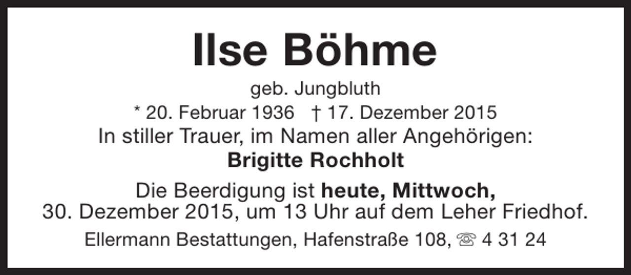 <p>Ilse Böhme</p><p>geb. Jungbluth<br />* 20. Februar 1936 † 17. Dezember 2015</p><p>In stiller Trauer, im Namen aller Angehörigen:<br />Brigitte Rochholt<br />Die Beerdigung ist heute, Mittwoch,<br />30. Dezember 2015, um 13 Uhr auf dem Leher Friedhof.<br />Ellermann Bestattungen, Hafenstraße 108, s 4 31 24</p>