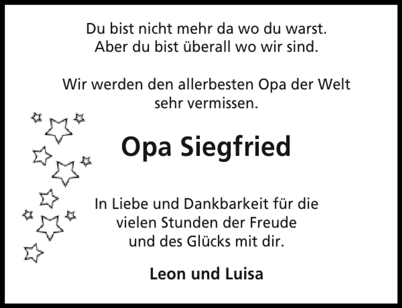 <p>Du bist nicht mehr da wo du warst.<br />Aber du bist überall wo wir sind.<br />Wir werden den allerbesten Opa der Welt<br />sehr vermissen.</p><p>Opa Siegfried<br />In Liebe und Dankbarkeit für die<br />vielen Stunden der Freude<br />und des Glücks mit dir.</p><p>Leon und Luisa</p>