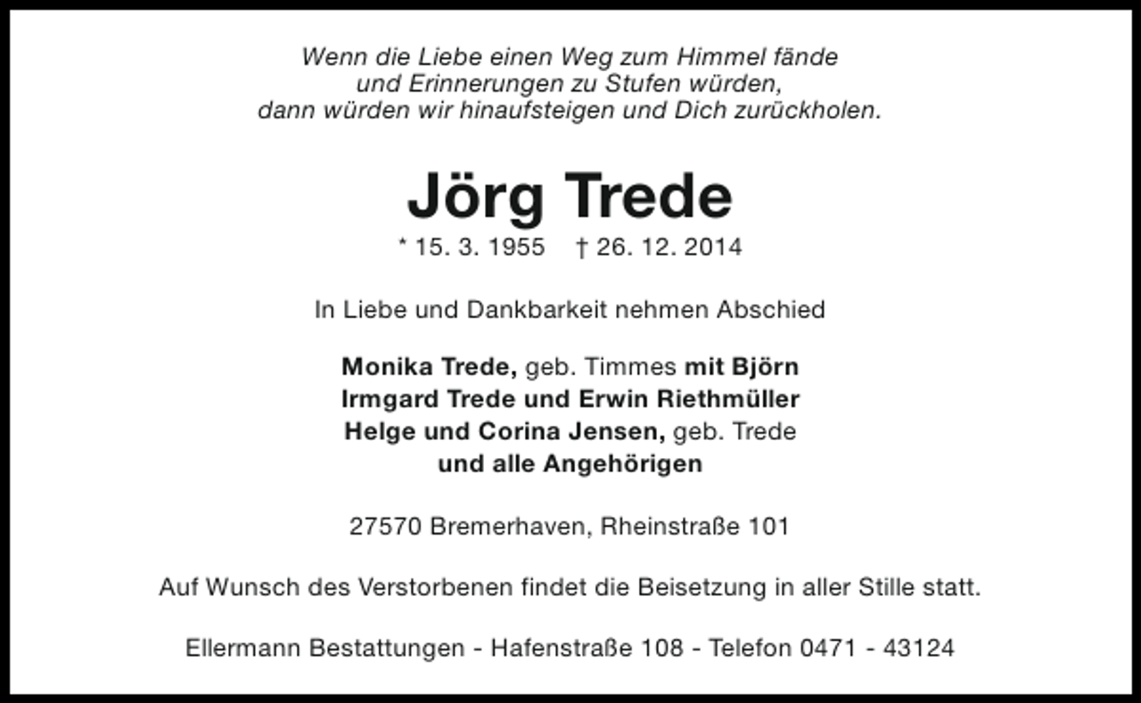 <p>Wenn die Liebe einen Weg zum Himmel fände<br />und Erinnerungen zu Stufen würden,<br />dann würden wir hinaufsteigen und Dich zurückholen.</p><p>Jörg Trede</p><p>* 15. 3. 1955</p><p>† 26. 12. 2014</p><p>In Liebe und Dankbarkeit nehmen Abschied<br />Monika Trede, geb. Timmes mit Björn<br />Irmgard Trede und Erwin Riethmüller<br />Helge und Corina Jensen, geb. Trede<br />und alle Angehörigen<br />27570 Bremerhaven, Rheinstraße 101<br />Auf Wunsch des Verstorbenen findet die Beisetzung in aller Stille statt.<br />Ellermann Bestattungen - Hafenstraße 108 - Telefon 0471 - 43124</p>