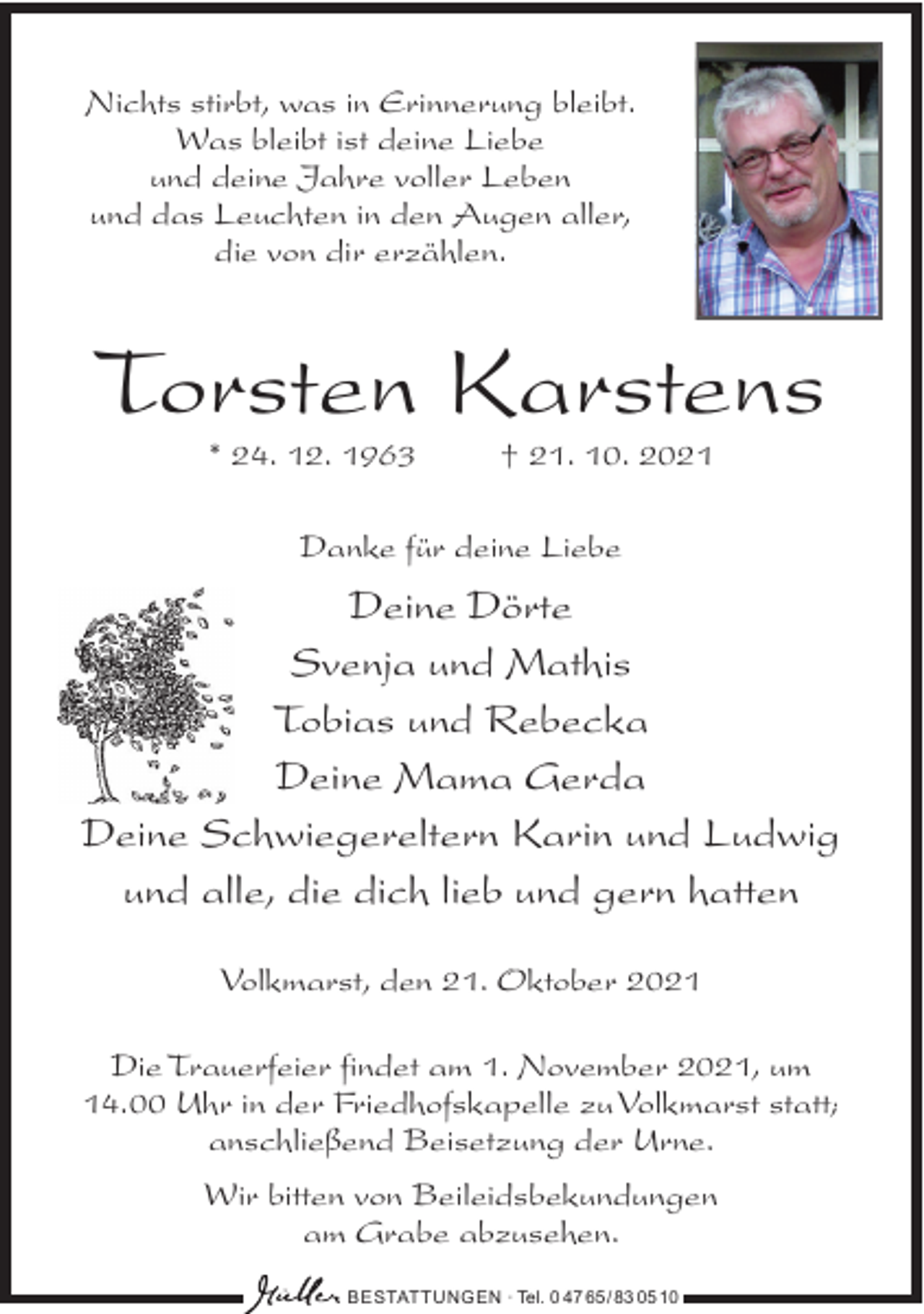 <p>Nichts stirbt, was in Erinnerung bleibt.<br />Was bleibt ist deine Liebe<br />und deine Jahre voller Leben<br />und das Leuchten in den Augen aller,<br />die von dir erzählen.</p><p>Torsten Karstens<br />* 24. 12. 1963</p><p>† 21. 10. 2021</p><p>Danke für deine Liebe</p><p>Deine Dörte<br />Svenja und Mathis<br />Tobias und Rebecka<br />Deine Mama Gerda<br />Deine Schwiegereltern Karin und Ludwig<br />und alle, die dich lieb und gern hatten<br />Volkmarst, den 21. Oktober 2021<br />Die Trauerfeier findet am 1. November 2021, um<br />14.00 Uhr in der Friedhofskapelle zu Volkmarst statt;<br />anschließend Beisetzung der Urne.<br />Wir bitten von Beileidsbekundungen<br />am Grabe abzusehen.<br />BESTATTUNGEN ∙ Tel. 0 47 65/ 83 05 10</p>