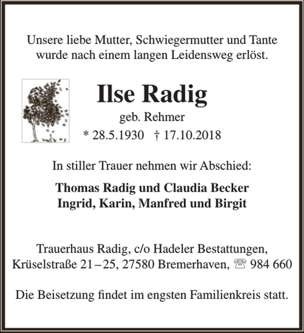 <p>Unsere liebe Mutter, Schwiegermutter und Tante<br />wurde nach einem langen Leidensweg erlöst.</p><p>Ilse Radig</p><p>geb. Rehmer<br />* 28.5.1930 † 17.10.2018<br />In stiller Trauer nehmen wir Abschied:<br />Thomas Radig und Claudia Becker<br />Ingrid, Karin, Manfred und Birgit<br />Trauerhaus Radig, c/o Hadeler Bestattungen,<br />Krüselstraße 21 – 25, 27580 Bremerhaven,  984 660<br />Die Beisetzung findet im engsten Familienkreis statt.</p>
