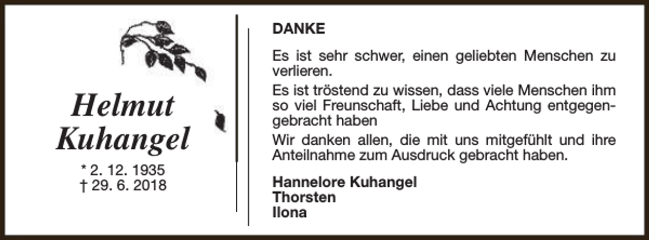 <p>DANKE</p><p>Helmut<br />Kuhangel<br />* 2. 12. 1935<br />† 29. 6. 2018</p><p>Es ist sehr schwer, einen geliebten Menschen zu<br />verlieren.<br />Es ist tröstend zu wissen, dass viele Menschen ihm<br />so viel Freunschaft, Liebe und Achtung entgegengebracht haben<br />Wir danken allen, die mit uns mitgefühlt und ihre<br />Anteilnahme zum Ausdruck gebracht haben.<br />Hannelore Kuhangel<br />Thorsten<br />Ilona</p>