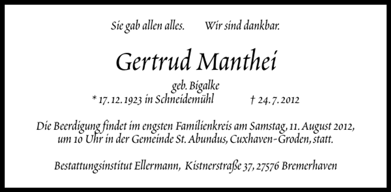 <p>Sie gab allen alles.</p>
<p>Wir sind dankbar.</p>
<p>Gertrud Manthei</p>
<p>geb.Bigalke<br />* 17.12.1923 in Schneidemühl</p>
<p>† 24.7.2012</p>
<p>Die Beerdigung findet im engsten Familienkreis am Samstag,11.August 2012,<br />um 10 Uhr in der Gemeinde St.Abundus,Cuxhaven-Groden,statt.<br />Bestattungsinstitut Ellermann, Kistnerstraße 37,27576 Bremerhaven</p>