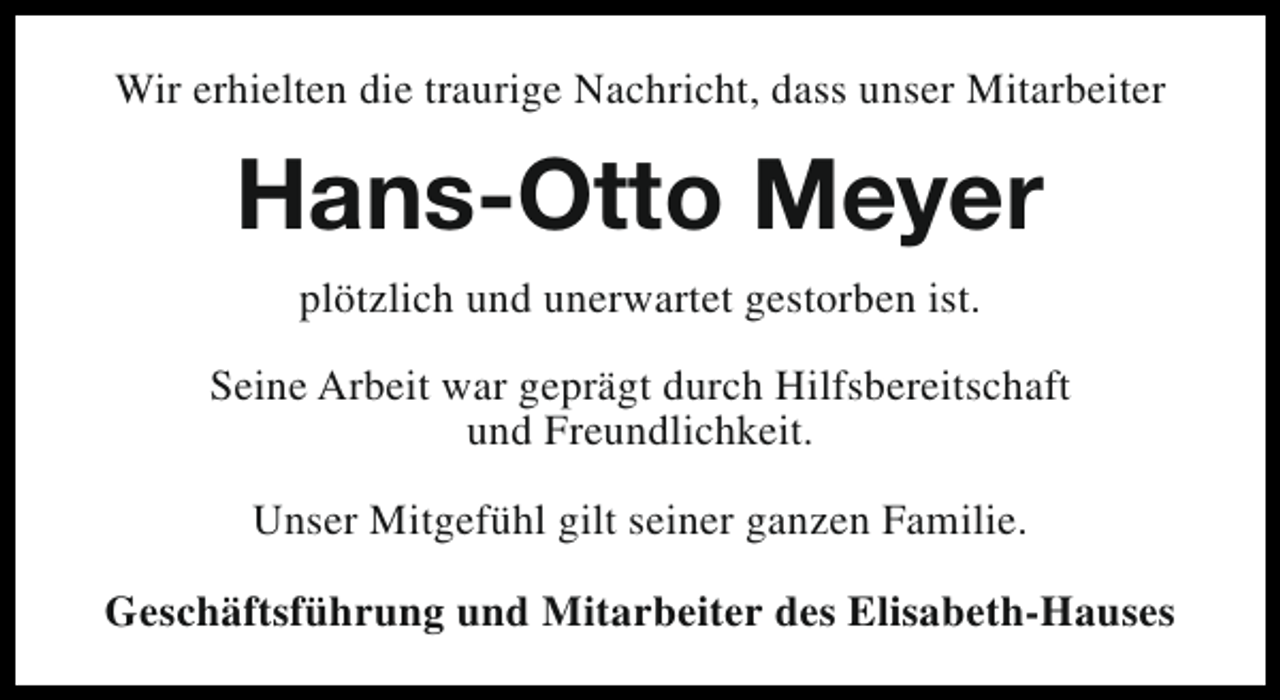 <p>Wir erhielten die traurige Nachricht, dass unser Mitarbeiter</p><p>Hans-Otto Meyer<br />plötzlich und unerwartet gestorben ist.<br />Seine Arbeit war geprägt durch Hilfsbereitschaft<br />und Freundlichkeit.<br />Unser Mitgefühl gilt seiner ganzen Familie.<br />Geschäftsführung und Mitarbeiter des Elisabeth-Hauses</p>