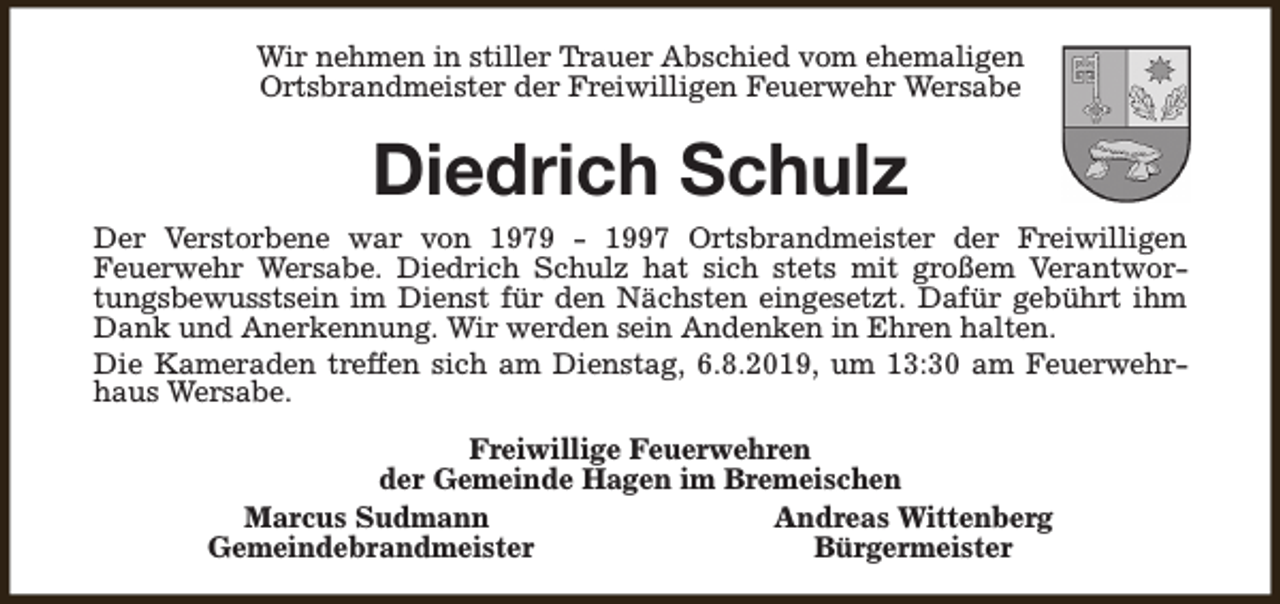 <p>Wir nehmen in stiller Trauer Abschied vom ehemaligen<br />Ortsbrandmeister der Freiwilligen Feuerwehr Wersabe</p><p>Diedrich Schulz<br />Der Verstorbene war von 1979 - 1997 Ortsbrandmeister der Freiwilligen<br />Feuerwehr Wersabe. Diedrich Schulz hat sich stets mit großem Verantwortungsbewusstsein im Dienst für den Nächsten eingesetzt. Dafür gebührt ihm<br />Dank und Anerkennung. Wir werden sein Andenken in Ehren halten.<br />Die Kameraden treffen sich am Dienstag, 6.8.2019, um 13:30 am Feuerwehrhaus Wersabe.<br />Freiwillige Feuerwehren<br />der Gemeinde Hagen im Bremeischen<br />Marcus Sudmann<br />Andreas Wittenberg<br />Gemeindebrandmeister<br />Bürgermeister</p>