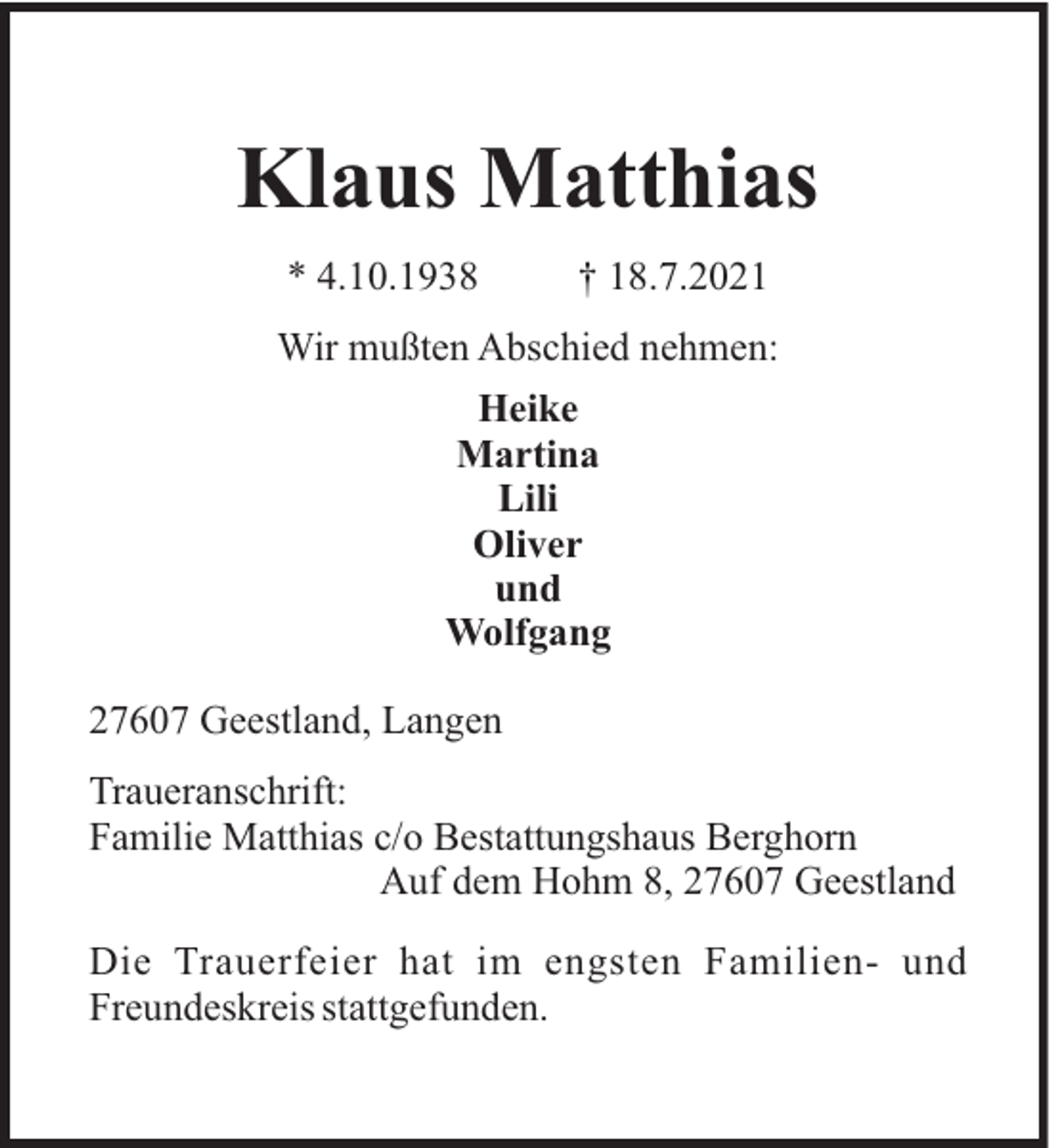 <p>Klaus Matthias<br />* 4.10.1938</p><p>† 18.7.2021</p><p>Wir mußten Abschied nehmen:<br />Heike<br />Martina<br />Lili<br />Oliver<br />und<br />Wolfgang<br />27607 Geestland, Langen<br />Traueranschrift:<br />Familie Matthias c/o Bestattungshaus Berghorn<br />Auf dem Hohm 8, 27607 Geestland<br />Die Trauerfeier hat im engsten Familien- und<br />Freundeskreis stattgefunden.</p>