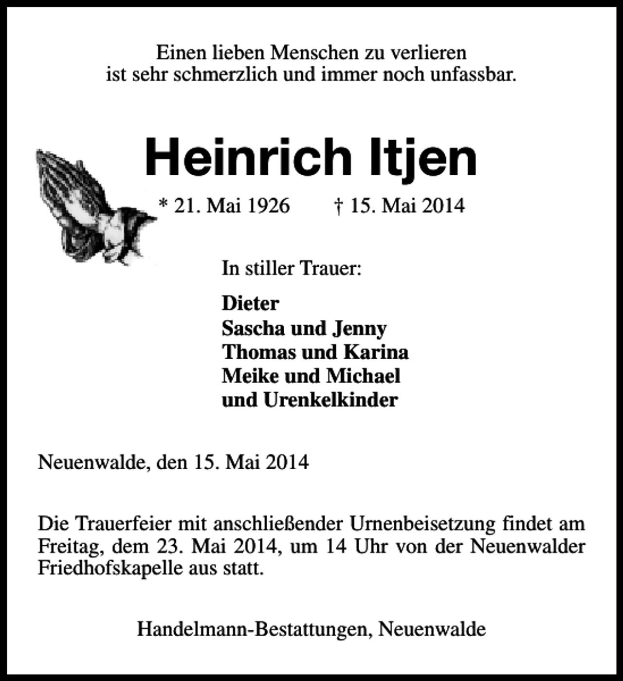 <p>Einen lieben Menschen zu verlieren<br />ist sehr schmerzlich und immer noch unfassbar.</p><p>Heinrich Itjen<br />* 21. Mai 1926</p><p>† 15. Mai 2014</p><p>In stiller Trauer:<br />Dieter<br />Sascha und Jenny<br />Thomas und Karina<br />Meike und Michael<br />und Urenkelkinder<br />Neuenwalde, den 15. Mai 2014<br />Die Trauerfeier mit anschließender Urnenbeisetzung findet am<br />Freitag, dem 23. Mai 2014, um 14 Uhr von der Neuenwalder<br />Friedhofskapelle aus statt.<br />Handelmann-Bestattungen, Neuenwalde</p>
