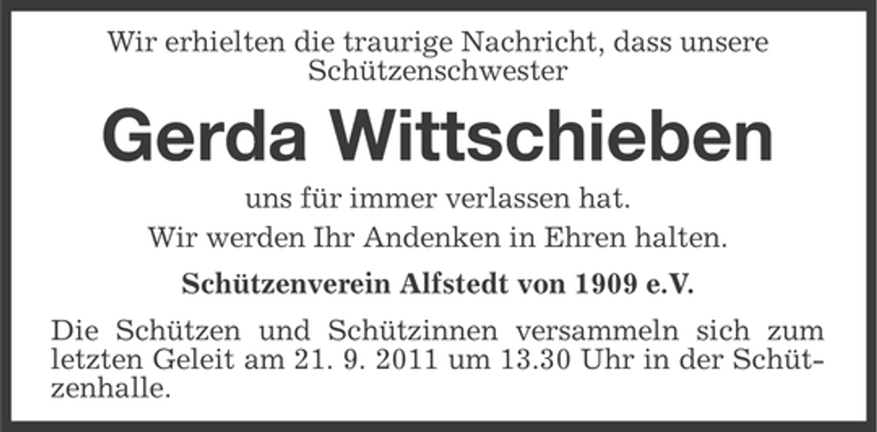 <p>Wir erhielten die traurige Nachricht, dass unsere<br />Schützenschwester</p><p>Gerda Wittschieben<br />uns für immer verlassen hat.<br />Wir werden Ihr Andenken in Ehren halten.<br />Schützenverein Alfstedt von 1909 e.V.<br />Die Schützen und Schützinnen versammeln sich zum<br />letzten Geleit am 21. 9. 2011 um 13.30 Uhr in der Schützenhalle.</p>