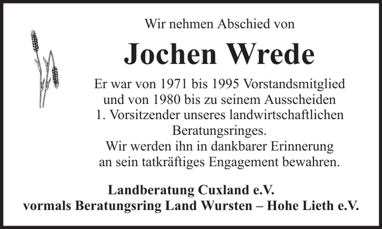 <p>Wir nehmen Abschied von</p><p>Jochen Wrede<br />Er war von 1971 bis 1995 Vorstandsmitglied<br />und von 1980 bis zu seinem Ausscheiden<br />1. Vorsitzender unseres landwirtschaftlichen<br />Beratungsringes.<br />Wir werden ihn in dankbarer Erinnerung<br />an sein tatkräftiges Engagement bewahren.<br />Landberatung Cuxland e.V.<br />vormals Beratungsring Land Wursten – Hohe Lieth e.V.</p>