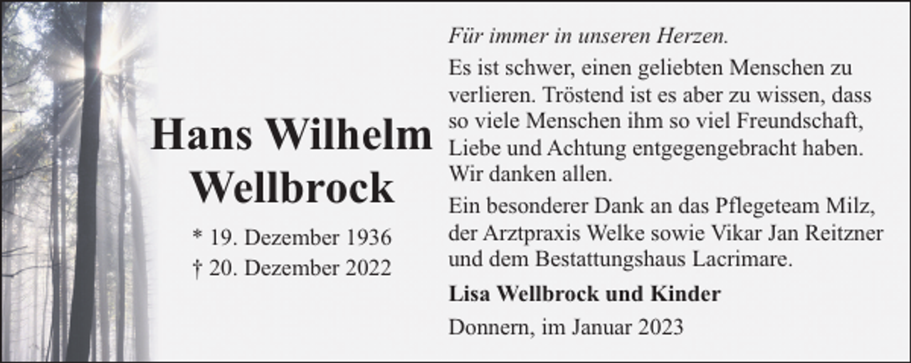 <p>Hans Wilhelm<br />Wellbrock<br />* 19. Dezember 1936<br />† 20. Dezember 2022</p><p>Für immer in unseren Herzen.<br />Es ist schwer, einen geliebten Menschen zu<br />verlieren. Tröstend ist es aber zu wissen, dass<br />so viele Menschen ihm so viel Freundschaft,<br />Liebe und Achtung entgegengebracht haben.<br />Wir danken allen.<br />Ein besonderer Dank an das Pflegeteam Milz,<br />der Arztpraxis Welke sowie Vikar Jan Reitzner<br />und dem Bestattungshaus Lacrimare.<br />Lisa Wellbrock und Kinder<br />Donnern, im Januar 2023</p>