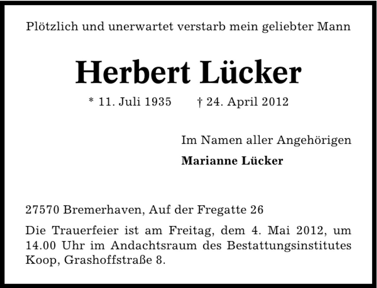 <p>Plötzlich und unerwartet verstarb mein geliebter Mann</p><p>Herbert Lücker<br />* 11. Juli 1935</p><p>† 24. April 2012</p><p>Im Namen aller Angehörigen<br />Marianne Lücker</p><p>27570 Bremerhaven, Auf der Fregatte 26<br />Die Trauerfeier ist am Freitag, dem 4. Mai 2012, um<br />14.00 Uhr im Andachtsraum des Bestattungsinstitutes<br />Koop, Grashoffstraße 8.</p>