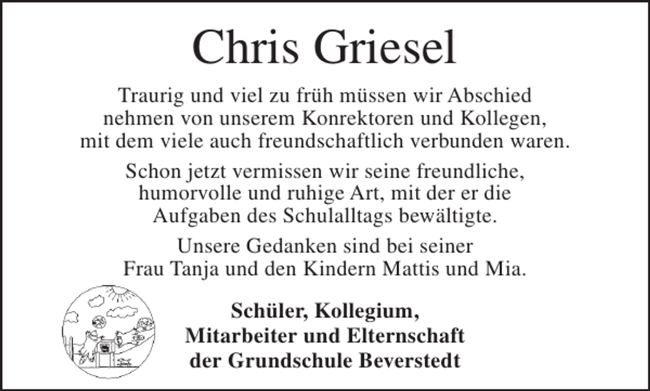 <p>Chris Griesel<br />Traurig und viel zu früh müssen wir Abschied<br />nehmen von unserem Konrektoren und Kollegen,<br />mit dem viele auch freundschaftlich verbunden waren.<br />Schon jetzt vermissen wir seine freundliche,<br />humorvolle und ruhige Art, mit der er die<br />Aufgaben des Schulalltags bewältigte.<br />Unsere Gedanken sind bei seiner<br />Frau Tanja und den Kindern Mattis und Mia.<br />Schüler, Kollegium,<br />Mitarbeiter und Elternschaft<br />der Grundschule Beverstedt</p>