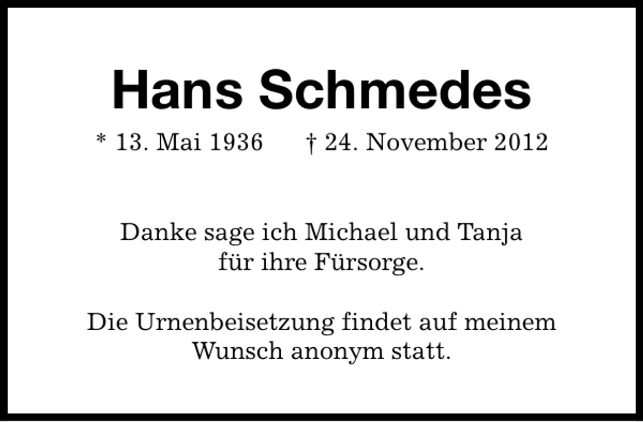 <p>Hans Schmedes</p><p>* 13. Mai 1936</p><p>† 24. November 2012</p><p>Danke sage ich Michael und Tanja<br />für ihre Fürsorge.<br />Die Urnenbeisetzung findet auf meinem<br />Wunsch anonym statt.</p>