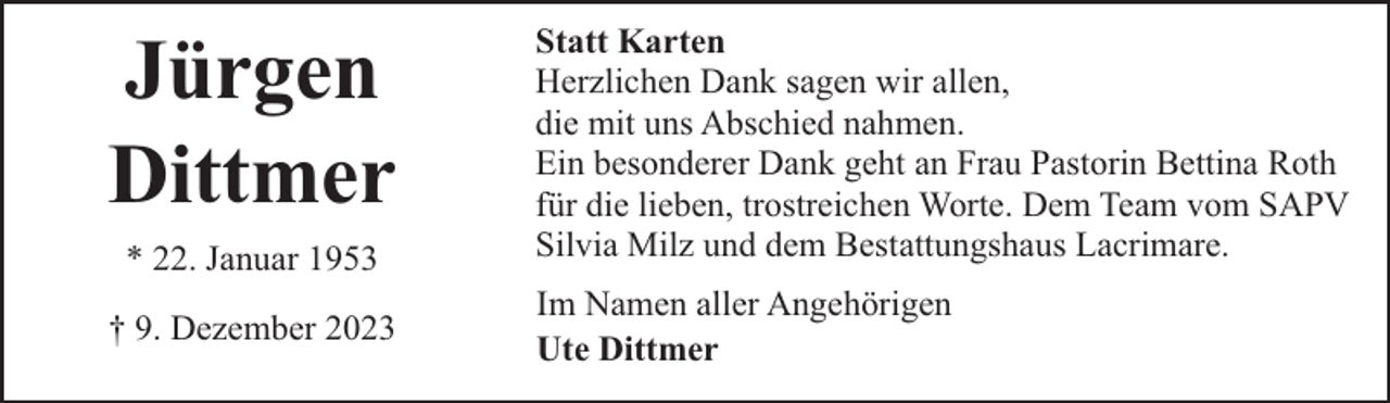 <p>Jürgen<br />Dittmer<br />* 22. Januar 1953<br />† 9. Dezember 2023</p><p>Statt Karten<br />Herzlichen Dank sagen wir allen,<br />die mit uns Abschied nahmen.<br />Ein besonderer Dank geht an Frau Pastorin Bettina Roth<br />für die lieben, trostreichen Worte. Dem Team vom SAPV<br />Silvia Milz und dem Bestattungshaus Lacrimare.<br />Im Namen aller Angehörigen<br />Ute Dittmer</p>