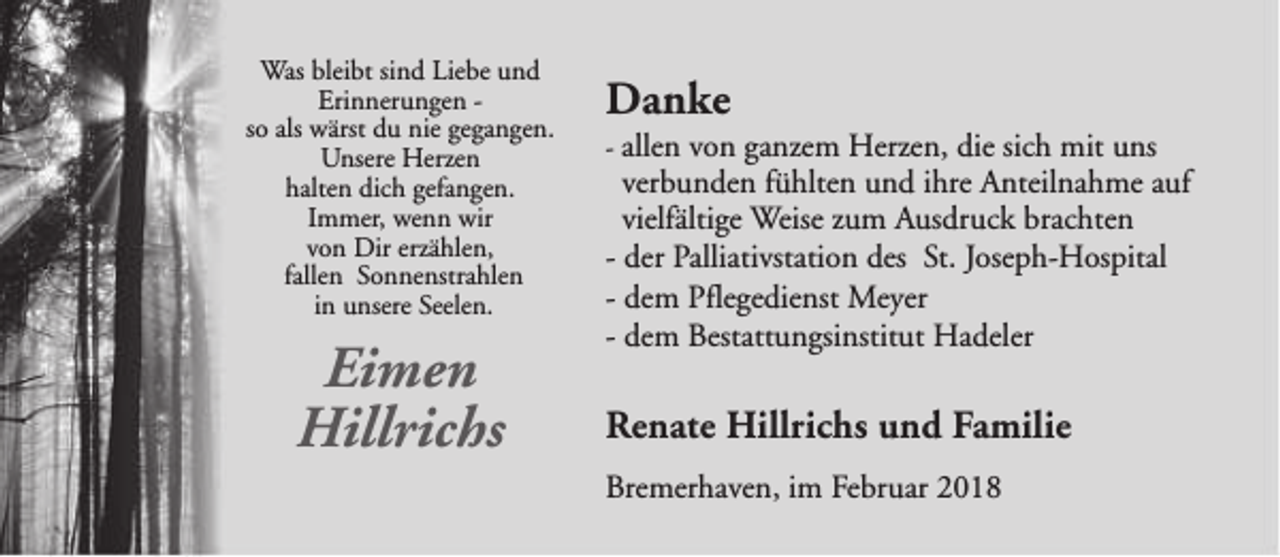 <p>Was bleibt sind Liebe und<br />Erinnerungen so als wärst du nie gegangen.<br />Unsere Herzen<br />halten dich gefangen.<br />Immer, wenn wir<br />von Dir erzählen,<br />fallen Sonnenstrahlen<br />in unsere Seelen.</p><p>Eimen<br />Hillrichs</p><p>Danke</p><p>- allen von ganzem Herzen, die sich mit uns</p><p>verbunden fühlten und ihre Anteilnahme auf<br />vielfältige Weise zum Ausdruck brachten<br />- der Palliativstation des St. Joseph-Hospital<br />- dem Pflegedienst Meyer<br />- dem Bestattungsinstitut Hadeler</p><p>Renate Hillrichs und Familie<br />Bremerhaven, im Februar 2018</p>