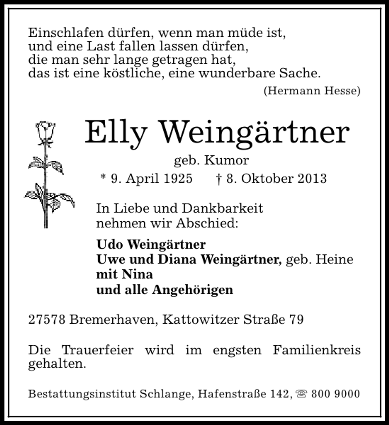 <p>Einschlafen dürfen, wenn man müde ist,<br />und eine Last fallen lassen dürfen,<br />die man sehr lange getragen hat,<br />das ist eine köstliche, eine wunderbare Sache.<br />(Hermann Hesse)</p><p>Elly Weingärtner<br />geb. Kumor<br />* 9. April 1925<br />† 8. Oktober 2013</p><p>In Liebe und Dankbarkeit<br />nehmen wir Abschied:<br />Udo Weingärtner<br />Uwe und Diana Weingärtner, geb. Heine<br />mit Nina<br />und alle Angehörigen<br />27578 Bremerhaven, Kattowitzer Straße 79<br />Die Trauerfeier wird im engsten Familienkreis<br />gehalten.<br />Bestattungsinstitut Schlange, Hafenstraße 142, s 800 9000</p>