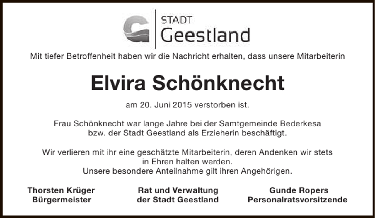 <p>Mit tiefer Betroffenheit haben wir die Nachricht erhalten, dass unsere Mitarbeiterin</p><p>Elvira Schönknecht<br />am 20. Juni 2015 verstorben ist.<br />Frau Schönknecht war lange Jahre bei der Samtgemeinde Bederkesa<br />bzw. der Stadt Geestland als Erzieherin beschäftigt.<br />Wir verlieren mit ihr eine geschätzte Mitarbeiterin, deren Andenken wir stets<br />in Ehren halten werden.<br />Unsere besondere Anteilnahme gilt ihren Angehörigen.<br />Thorsten Krüger<br />Bürgermeister</p><p>Rat und Verwaltung<br />der Stadt Geestland</p><p>Gunde Ropers<br />Personalratsvorsitzende</p>