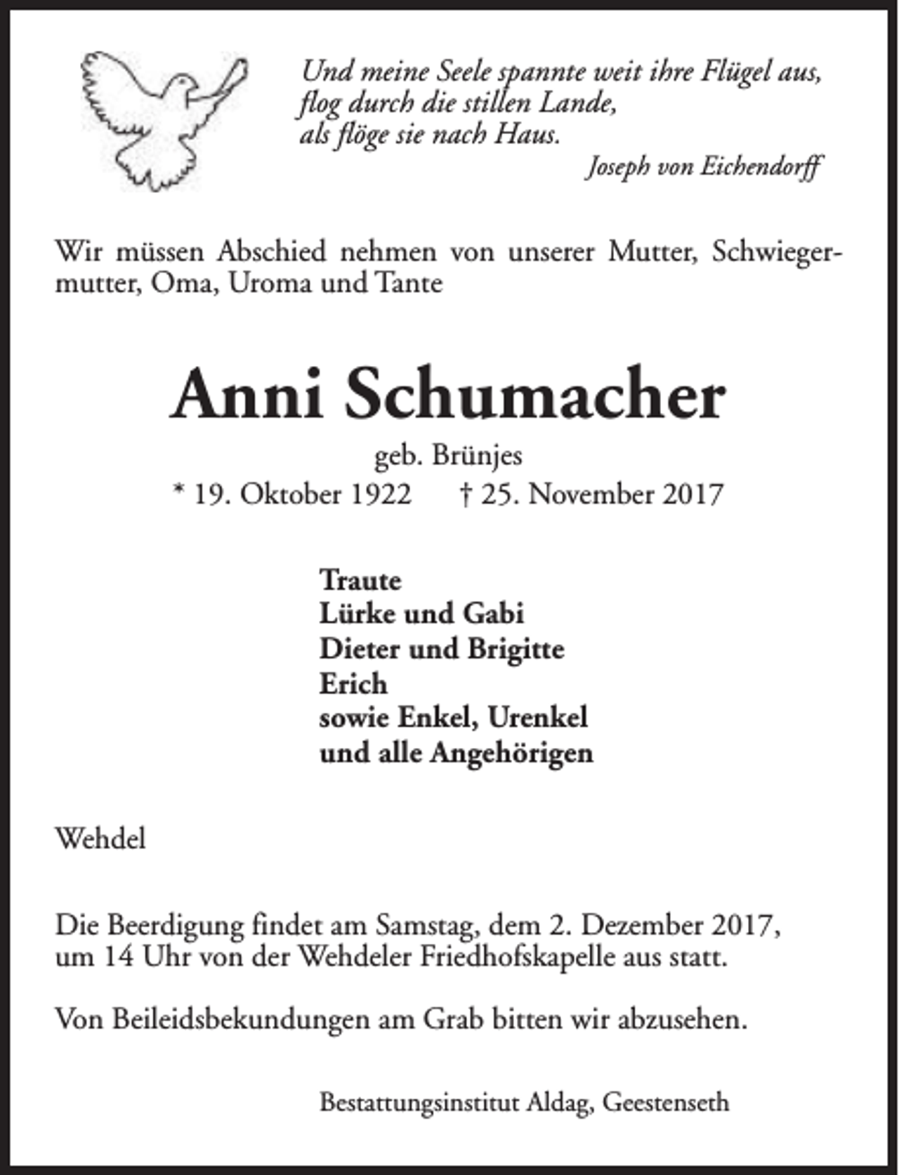 <p>Und meine Seele spannte weit ihre Flügel aus,<br />flog durch die stillen Lande,<br />als flöge sie nach Haus.<br />Joseph von Eichendorff</p><p>Wir müssen Abschied nehmen von unserer Mutter, Schwiegermutter, Oma, Uroma und Tante</p><p>Anni Schumacher<br />geb. Brünjes<br />* 19. Oktober 1922<br />† 25. November 2017<br />Traute<br />Lürke und Gabi<br />Dieter und Brigitte<br />Erich<br />sowie Enkel, Urenkel<br />und alle Angehörigen<br />Wehdel<br />Die Beerdigung findet am Samstag, dem 2. Dezember 2017,<br />um 14 Uhr von der Wehdeler Friedhofskapelle aus statt.<br />Von Beileidsbekundungen am Grab bitten wir abzusehen.<br />Bestattungsinstitut Aldag, Geestenseth</p>