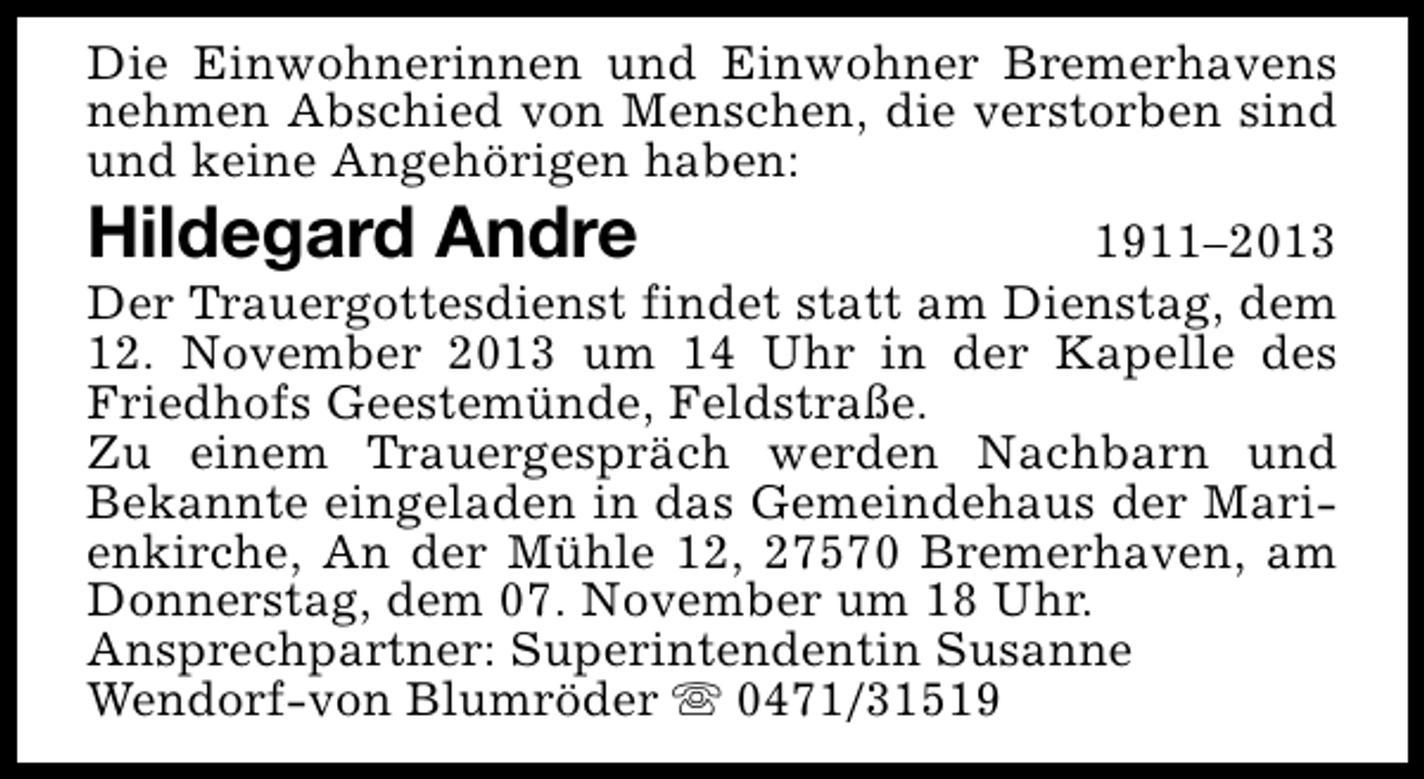 <p>Die Einwohnerinnen und Einwohner Bremerhavens<br />nehmen Abschied von Menschen, die verstorben sind<br />und keine Angehörigen haben:</p><p>Hildegard Andre</p><p>1911–2013<br />Der Trauergottesdienst findet statt am Dienstag, dem<br />12. November 2013 um 14 Uhr in der Kapelle des<br />Friedhofs Geestemünde, Feldstraße.<br />Zu einem Trauergespräch werden Nachbarn und<br />Bekannte eingeladen in das Gemeindehaus der Marienkirche, An der Mühle 12, 27570 Bremerhaven, am<br />Donnerstag, dem 07. November um 18 Uhr.<br />Ansprechpartner: Superintendentin Susanne<br />Wendorf-von Blumröder s 0471/31519</p>