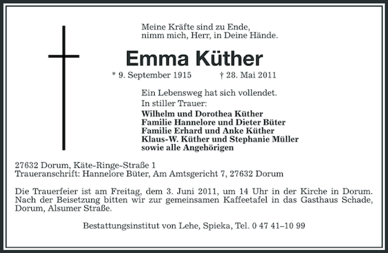 <p>Meine Kräfte sind zu Ende, nimm mich, Herr, in Deine Hände.</p><p>Emma Küther<br />* 9. September 1915 † 28. Mai 2011 Ein Lebensweg hat sich vollendet. In stiller Trauer: Wilhelm und Dorothea Küther Familie Hannelore und Dieter Büter Familie Erhard und Anke Küther Klaus-W. Küther und Stephanie Müller sowie alle Angehörigen 27632 Dorum, Käte-Ringe-Straße 1 Traueranschrift: Hannelore Büter, Am Amtsgericht 7, 27632 Dorum Die Trauerfeier ist am Freitag, dem 3. Juni 2011, um 14 Uhr in der Kirche in Dorum. Nach der Beisetzung bitten wir zur gemeinsamen Kaffeetafel in das Gasthaus Schade, Dorum, Alsumer Straße. Bestattungsinstitut von Lehe, Spieka, Tel. 0 47 41–10 99</p>