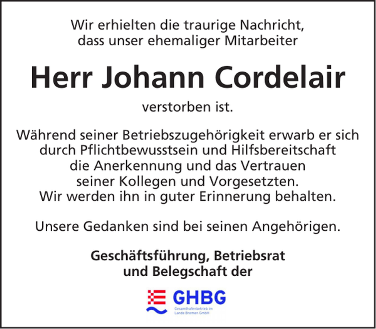 <p>Wir erhielten die traurige Nachricht,<br />dass unser ehemaliger Mitarbeiter</p><p>Herr Johann Cordelair<br />verstorben ist.<br />Während seiner Betriebszugehörigkeit erwarb er sich<br />durch Pflichtbewusstsein und Hilfsbereitschaft<br />die Anerkennung und das Vertrauen<br />seiner Kollegen und Vorgesetzten.<br />Wir werden ihn in guter Erinnerung behalten.<br />Unsere Gedanken sind bei seinen Angehörigen.<br />Geschäftsführung, Betriebsrat<br />und Belegschaft der</p>
