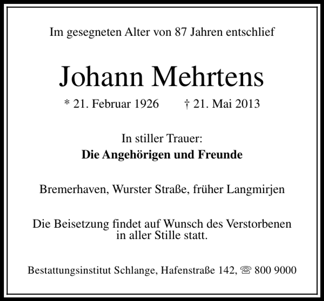 <p>Im gesegneten Alter von 87 Jahren entschlief</p><p>Johann Mehrtens<br />* 21. Februar 1926</p><p>† 21. Mai 2013</p><p>In stiller Trauer:<br />Die Angehörigen und Freunde<br />Bremerhaven, Wurster Straße, früher Langmirjen<br />Die Beisetzung findet auf Wunsch des Verstorbenen<br />in aller Stille statt.<br />Bestattungsinstitut Schlange, Hafenstraße 142, s 800 9000</p>