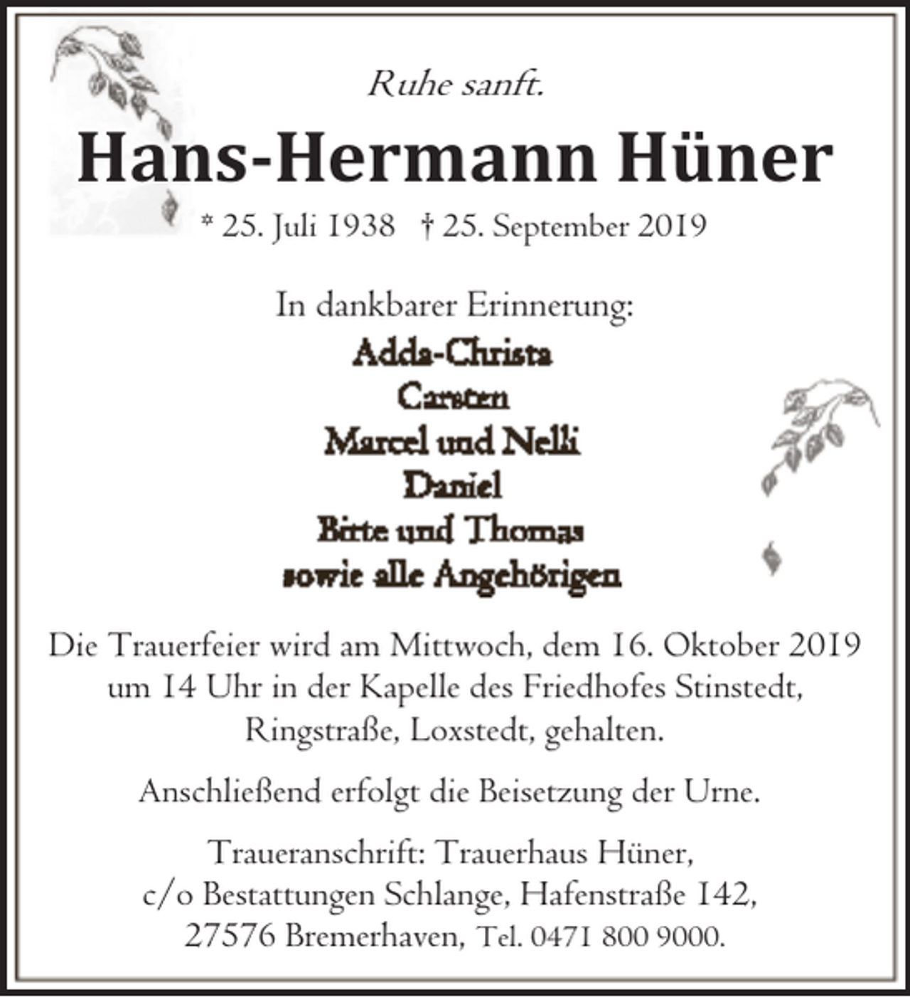 <p>Ruhe sanft.</p><p>Hans-Hermann Hüner<br />* 25. Juli 1938 † 25. September 2019</p><p>In dankbarer Erinnerung:</p><p>Die Trauerfeier wird am Mittwoch, dem 16. Oktober 2019<br />um 14 Uhr in der Kapelle des Friedhofes Stinstedt,<br />Ringstraße, Loxstedt, gehalten.<br />Anschließend erfolgt die Beisetzung der Urne.<br />Traueranschrift: Trauerhaus Hüner,<br />c/o Bestattungen Schlange, Hafenstraße 142,<br />27576 Bremerhaven, Tel. 0471 800 9000.</p>