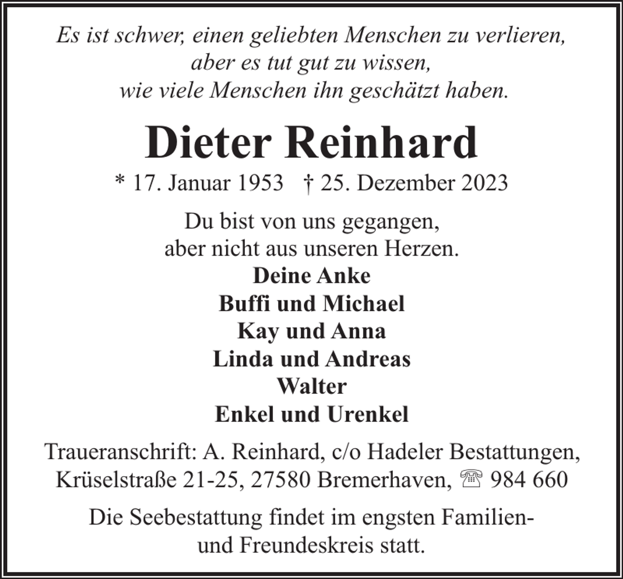 <p>Es ist schwer, einen geliebten Menschen zu verlieren,<br />aber es tut gut zu wissen,<br />wie viele Menschen ihn geschätzt haben.</p><p>Dieter Reinhard</p><p>* 17. Januar 1953 † 25. Dezember 2023<br />Du bist von uns gegangen,<br />aber nicht aus unseren Herzen.<br />Deine Anke<br />Buffi und Michael<br />Kay und Anna<br />Linda und Andreas<br />Walter<br />Enkel und Urenkel<br />Traueranschrift: A. Reinhard, c/o Hadeler Bestattungen,<br />Krüselstraße 21-25, 27580 Bremerhaven, ' 984 660<br />Die Seebestattung findet im engsten Familienund Freundeskreis statt.</p>