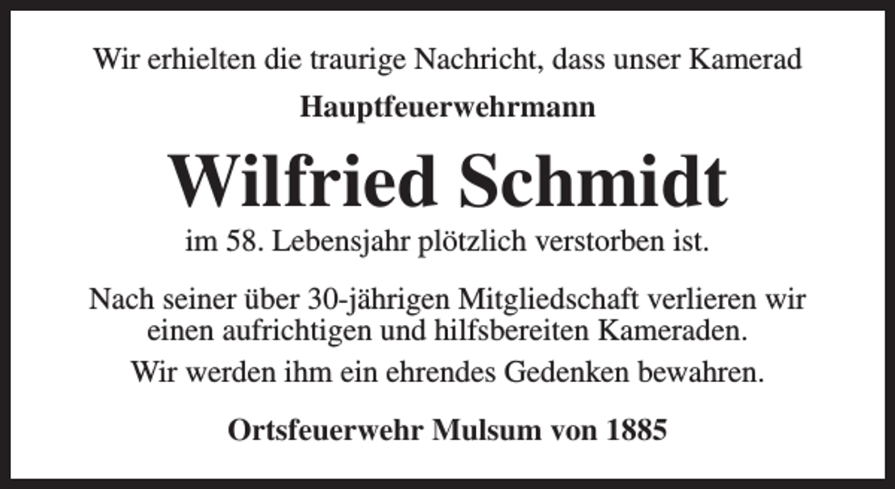 <p>Wir erhielten die traurige Nachricht, dass unser Kamerad<br />Hauptfeuerwehrmann</p><p>Wilfried Schmidt<br />im 58. Lebensjahr plötzlich verstorben ist.</p><p>Nach seiner über 30-jährigen Mitgliedschaft verlieren wir<br />einen aufrichtigen und hilfsbereiten Kameraden.<br />Wir werden ihm ein ehrendes Gedenken bewahren.<br />Ortsfeuerwehr Mulsum von 1885</p>