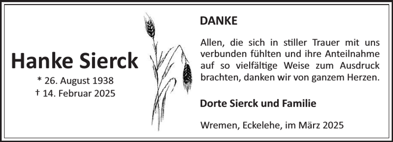<p>DANKE</p><p>Hanke Sierck<br />* 26. August 1938<br />† 14. Februar 2025</p><p>Allen, die sich in s¼ller Trauer mit uns<br />verbunden fühlten und ihre Anteilnahme<br />auf so vielfäl¼ge Weise zum Ausdruck<br />brachten, danken wir von ganzem Herzen.</p><p>Dorte Sierck und Familie<br />Wremen, Eckelehe, im März 2025</p>