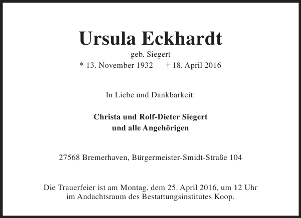<p>Ursula Eckhardt<br />geb. Siegert<br />* 13. November 1932<br />† 18. April 2016<br />In Liebe und Dankbarkeit:<br />Christa und Rolf-Dieter Siegert<br />und alle Angehörigen<br />27568 Bremerhaven, Bürgermeister-Smidt-Straße 104<br />Die Trauerfeier ist am Montag, dem 25. April 2016, um 12 Uhr<br />im Andachtsraum des Bestattungsinstitutes Koop.</p>