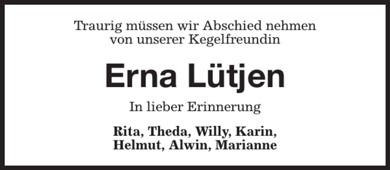 <p>Traurig müssen wir Abschied nehmen<br />von unserer Kegelfreundin</p><p>Erna Lütjen<br />In lieber Erinnerung</p><p>Rita, Theda, Willy, Karin,<br />Helmut, Alwin, Marianne</p>