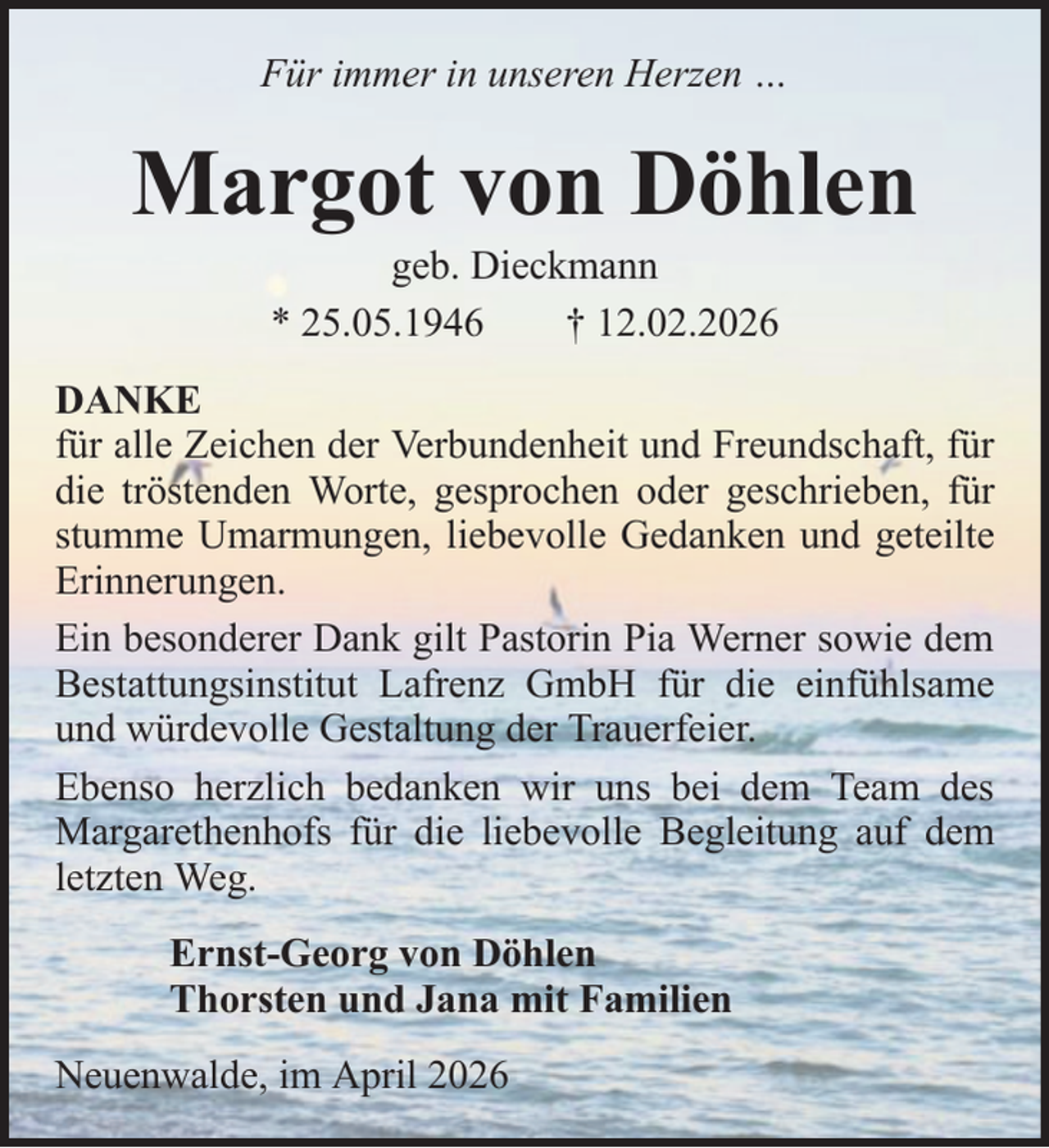 <p>Für immer in unseren Herzen …</p><p>Margot von Döhlen<br />geb. Dieckmann<br />* 25.05.1946<br />† 12.02.2026<br />DANKE<br />für alle Zeichen der Verbundenheit und Freundschaft, für<br />die tröstenden Worte, gesprochen oder geschrieben, für<br />stumme Umarmungen, liebevolle Gedanken und geteilte<br />Erinnerungen.<br />Ein besonderer Dank gilt Pastorin Pia Werner sowie dem<br />Bestattungsinstitut Lafrenz GmbH für die einfühlsame<br />und würdevolle Gestaltung der Trauerfeier.<br />Ebenso herzlich bedanken wir uns bei dem Team des<br />Margarethenhofs für die liebevolle Begleitung auf dem<br />letzten Weg.<br />Ernst-Georg von Döhlen<br />Thorsten und Jana mit Familien<br />Neuenwalde, im April 2026</p>