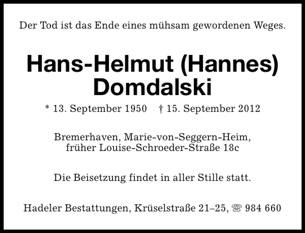 <p>Der Tod ist das Ende eines mühsam gewordenen Weges.</p>
<p>Hans-Helmut (Hannes)<br />Domdalski<br />* 13. September 1950</p>
<p>† 15. September 2012</p>
<p>Bremerhaven, Marie-von-Seggern-Heim,<br />früher Louise-Schroeder-Straße 18c<br />Die Beisetzung findet in aller Stille statt.<br />Hadeler Bestattungen, Krüselstraße 21–25, s 984 660</p>