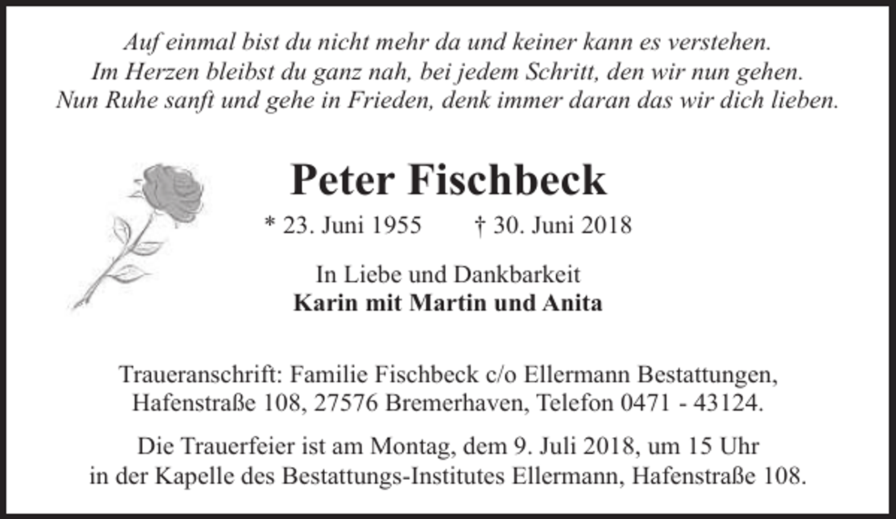 <p>Auf einmal bist du nicht mehr da und keiner kann es verstehen.<br />Im Herzen bleibst du ganz nah, bei jedem Schritt, den wir nun gehen.<br />Nun Ruhe sanft und gehe in Frieden, denk immer daran das wir dich lieben.</p><p>Peter Fischbeck</p><p>* 23. Juni 1955</p><p>† 30. Juni 2018</p><p>In Liebe und Dankbarkeit<br />Karin mit Martin und Anita<br />Traueranschrift: Familie Fischbeck c/o Ellermann Bestattungen,<br />Hafenstraße 108, 27576 Bremerhaven, Telefon 0471 - 43124.<br />Die Trauerfeier ist am Montag, dem 9. Juli 2018, um 15 Uhr<br />in der Kapelle des Bestattungs-Institutes Ellermann, Hafenstraße 108.</p>