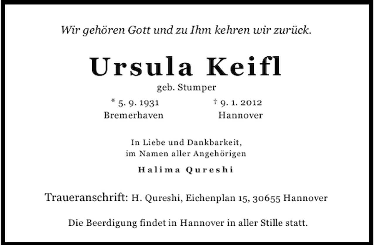 <p>Wir gehören Gott und zu Ihm kehren wir zurück.</p><p>U r su l a K e i fl<br />geb. Stumper<br />* 5. 9. 1931<br />† 9. 1. 2012<br />Bremerhaven<br />Hannover<br />In Liebe und Dankbarkeit,<br />im Namen aller Angehörigen<br />Hali ma Qur es hi</p><p>Traueranschrift: H. Qureshi, Eichenplan 15, 30655 Hannover<br />Die Beerdigung findet in Hannover in aller Stille statt.</p>