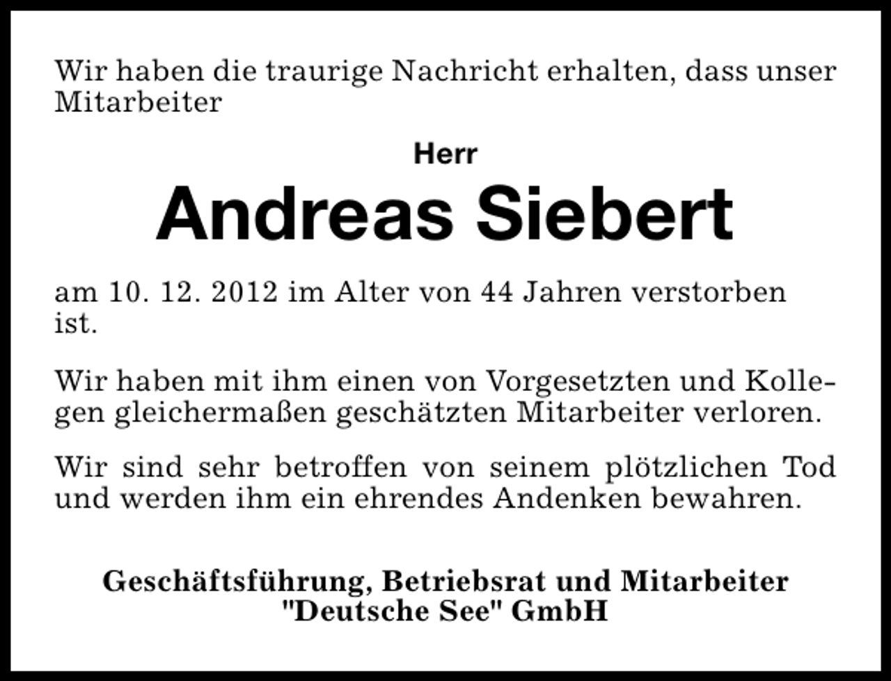 <p>Wir haben die traurige Nachricht erhalten, dass unser<br />Mitarbeiter<br />Herr</p><p>Andreas Siebert<br />am 10. 12. 2012 im Alter von 44 Jahren verstorben<br />ist.<br />Wir haben mit ihm einen von Vorgesetzten und Kollegen gleichermaßen geschätzten Mitarbeiter verloren.<br />Wir sind sehr betroffen von seinem plötzlichen Tod<br />und werden ihm ein ehrendes Andenken bewahren.<br />Geschäftsführung, Betriebsrat und Mitarbeiter<br />"Deutsche See" GmbH</p>