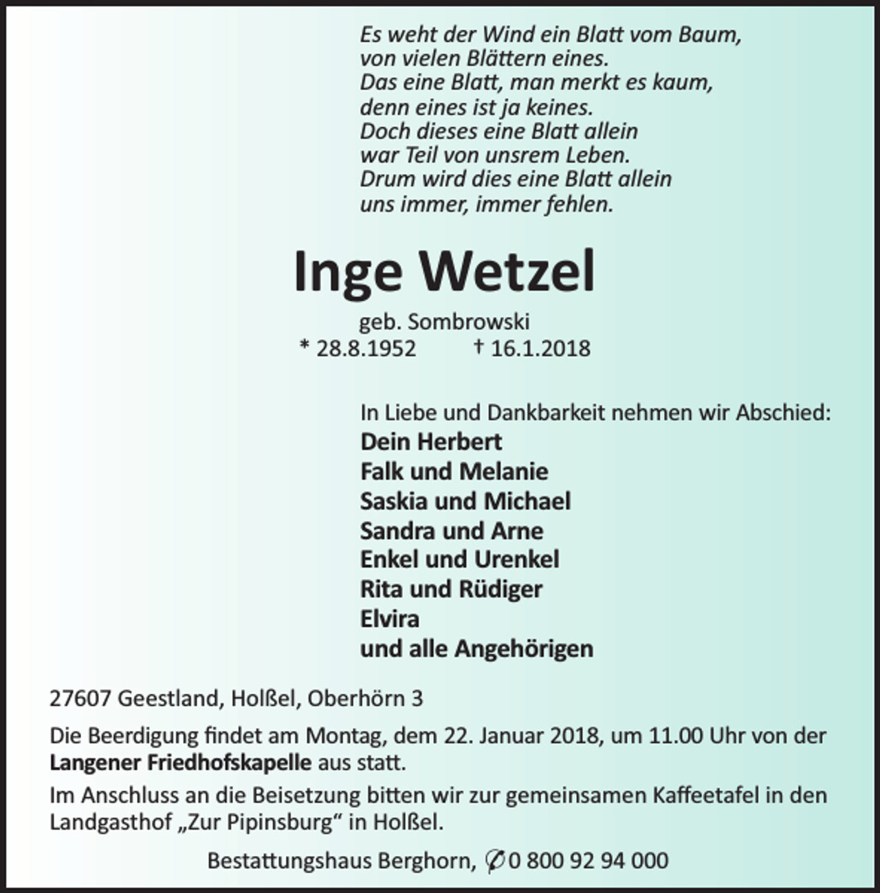 <p>Es weht der Wind ein Bla vom Baum,<br />von vielen Blä ern eines.<br />Das eine Bla , man merkt es kaum,<br />denn eines ist ja keines.<br />Doch dieses eine Bla allein<br />war Teil von unsrem Leben.<br />Drum wird dies eine Bla allein<br />uns immer, immer fehlen.</p><p>Inge Wetzel<br />geb. Sombrowski<br />* 28.8.1952<br />† 16.1.2018</p><p>In Liebe und Dankbarkeit nehmen wir Abschied:</p><p>Dein Herbert<br />Falk und Melanie<br />Saskia und Michael<br />Sandra und Arne<br />Enkel und Urenkel<br />Rita und Rüdiger<br />Elvira<br />und alle Angehörigen</p><p>27607 Geestland, Holßel, Oberhörn 3<br />Die Beerdigung ﬁndet am Montag, dem 22. Januar 2018, um 11.00 Uhr von der<br />Langener Friedhofskapelle aus sta .<br />Im Anschluss an die Beisetzung bi en wir zur gemeinsamen Kaﬀeetafel in den<br />Landgasthof „Zur Pipinsburg“ in Holßel.<br />Besta ungshaus Berghorn, * 0 800 92 94 000</p>