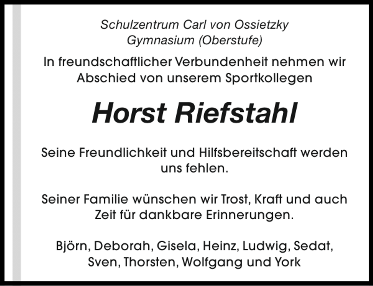 <p>Schulzentrum Carl von Ossietzky<br />Gymnasium (Oberstufe)<br />In freundschaftlicher Verbundenheit nehmen wir<br />Abschied von unserem Sportkollegen</p><p>Horst Riefstahl<br />Seine Freundlichkeit und Hilfsbereitschaft werden<br />uns fehlen.<br />Seiner Familie wünschen wir Trost, Kraft und auch<br />Zeit für dankbare Erinnerungen.<br />Björn, Deborah, Gisela, Heinz, Ludwig, Sedat,<br />Sven, Thorsten, Wolfgang und York</p>