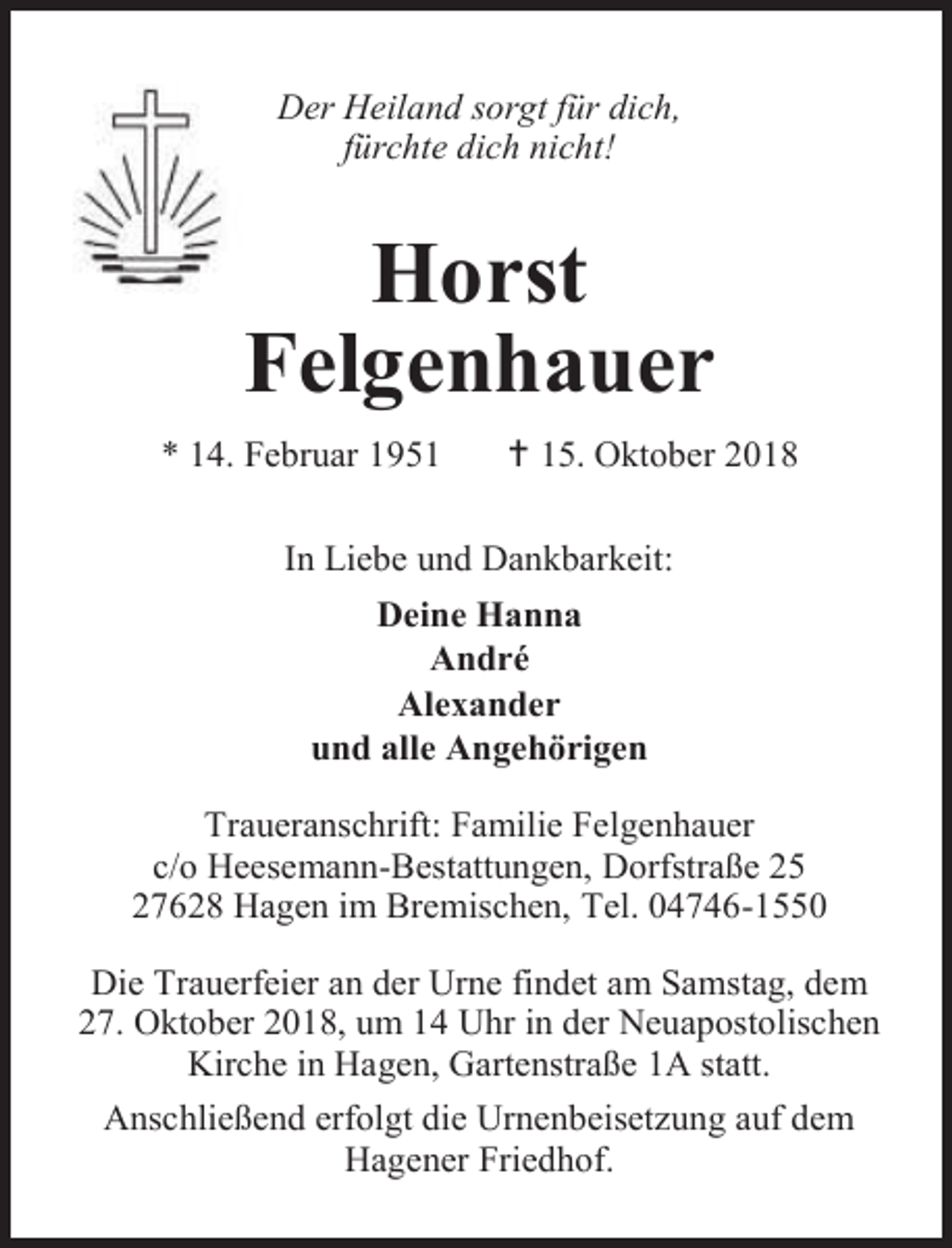 <p>Der Heiland sorgt für dich,<br />fürchte dich nicht!</p><p>Horst<br />Felgenhauer<br />* 14. Februar 1951</p><p> 15. Oktober 2018</p><p>In Liebe und Dankbarkeit:<br />Deine Hanna<br />André<br />Alexander<br />und alle Angehörigen<br />Traueranschrift: Familie Felgenhauer<br />c/o Heesemann-Bestattungen, Dorfstraße 25<br />27628 Hagen im Bremischen, Tel. 04746-1550<br />Die Trauerfeier an der Urne findet am Samstag, dem<br />27. Oktober 2018, um 14 Uhr in der Neuapostolischen<br />Kirche in Hagen, Gartenstraße 1A statt.<br />Anschließend erfolgt die Urnenbeisetzung auf dem<br />Hagener Friedhof.</p>