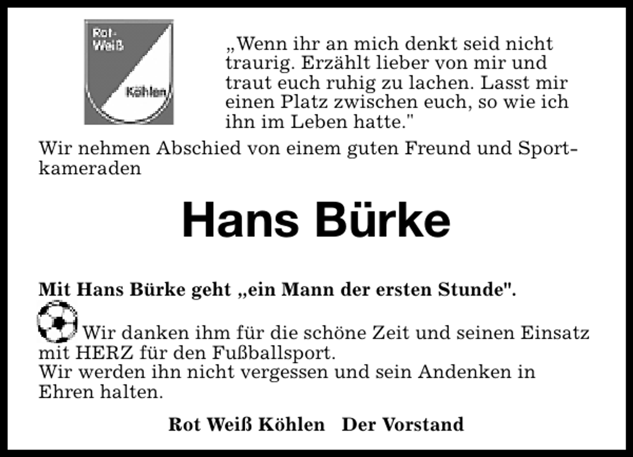 <p>„Wenn ihr an mich denkt seid nicht<br />traurig. Erzählt lieber von mir und<br />traut euch ruhig zu lachen. Lasst mir<br />einen Platz zwischen euch, so wie ich<br />ihn im Leben hatte."<br />Wir nehmen Abschied von einem guten Freund und Sportkameraden</p><p>Hans Bürke<br />Mit Hans Bürke geht „ein Mann der ersten Stunde".<br />Wir danken ihm für die schöne Zeit und seinen Einsatz<br />mit HERZ für den Fußballsport.<br />Wir werden ihn nicht vergessen und sein Andenken in<br />Ehren halten.<br />Rot Weiß Köhlen Der Vorstand</p>