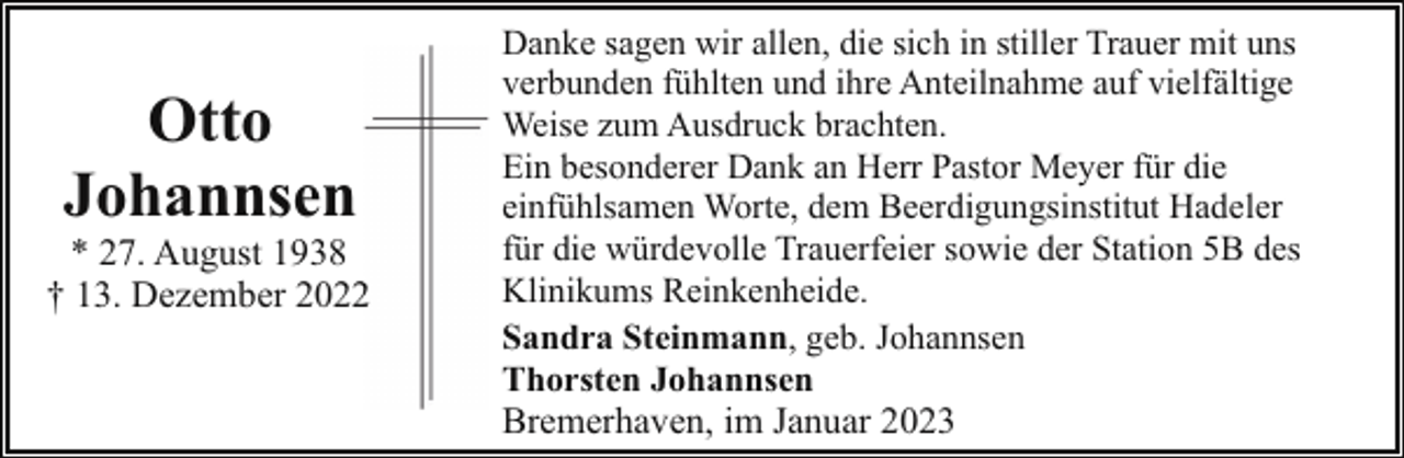 <p>Otto<br />Johannsen</p><p>* 27. August 1938<br />† 13. Dezember 20222</p><p>Danke sagen wir allen, die sich in stiller Trauer mit uns<br />verbunden fühlten und ihre Anteilnahme auf vielfältige<br />Weise zum Ausdruck brachten.<br />Ein besonderer Dank an Herr Pastor Meyer für die<br />einfühlsamen Worte, dem Beerdigungsinstitut Hadeler<br />für die würdevolle Trauerfeier sowie der Station 5B des<br />Klinikums Reinkenheide.<br />Sandra Steinmann, geb. Johannsen<br />Thorsten Johannsen</p><p>Bremerhaven, im Januar 2023</p>