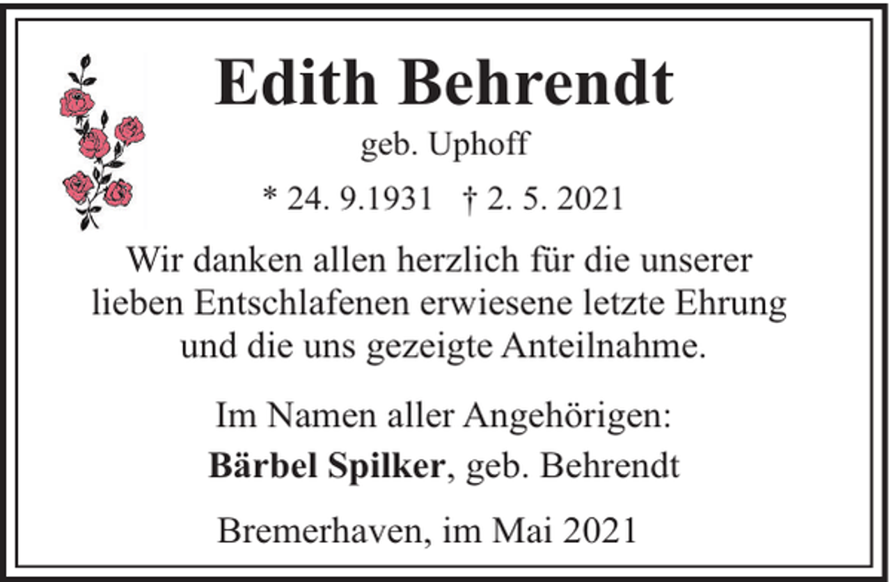 <p>Edith Behrendt<br />geb. Uphoff</p><p>* 24. 9.1931 † 2. 5. 2021</p><p>Wir danken allen herzlich für die unserer<br />lieben Entschlafenen erwiesene letzte Ehrung<br />und die uns gezeigte Anteilnahme.<br />Im Namen aller Angehörigen:<br />Bärbel Spilker, geb. Behrendt<br />Bremerhaven, im Mai 2021</p>