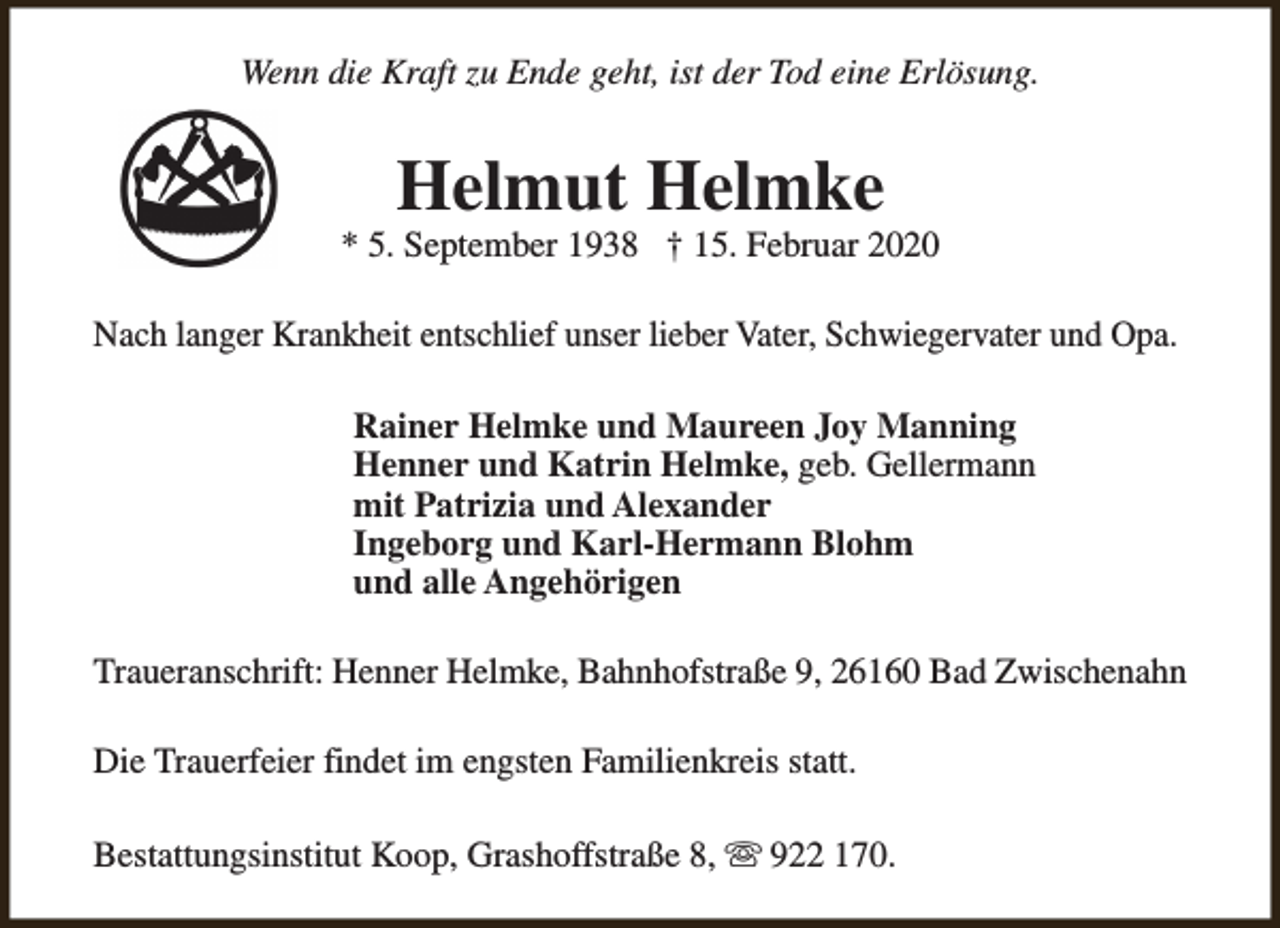 <p>Wenn die Kraft zu Ende geht, ist der Tod eine Erlösung.</p><p>Helmut Helmke</p><p>* 5. September 1938 † 15. Februar 2020<br />Nach langer Krankheit entschlief unser lieber Vater, Schwiegervater und Opa.<br />Rainer Helmke und Maureen Joy Manning<br />Henner und Katrin Helmke, geb. Gellermann<br />mit Patrizia und Alexander<br />Ingeborg und Karl-Hermann Blohm<br />und alle Angehörigen<br />Traueranschrift: Henner Helmke, Bahnhofstraße 9, 26160 Bad Zwischenahn<br />Die Trauerfeier findet im engsten Familienkreis statt.<br />Bestattungsinstitut Koop, Grashoffstraße 8, s 922 170.</p>