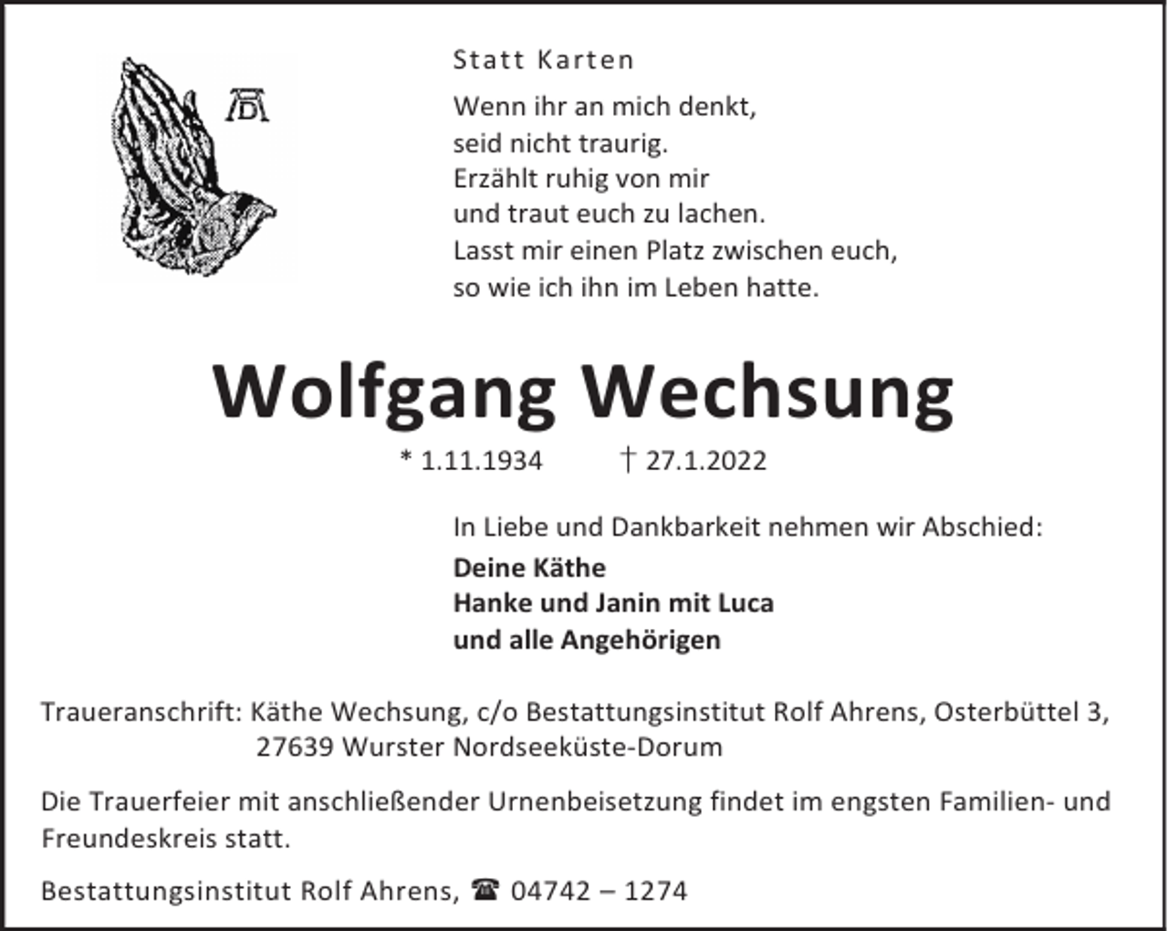 <p>St a t t K a r t en<br />Wenn ihr an mich denkt,<br />seid nicht traurig.<br />Erzählt ruhig von mir<br />und traut euch zu lachen.<br />Lasst mir einen Platz zwischen euch,<br />so wie ich ihn im Leben hatte.</p><p>Wolfgang Wechsung<br />* 1.11.1934</p><p>† 27.1.2022</p><p>In Liebe und Dankbarkeit nehmen wir Abschied:<br />Deine Käthe<br />Hanke und Janin mit Luca<br />und alle Angehörigen<br />Traueranschrift: Käthe Wechsung, c/o Bestattungsinstitut Rolf Ahrens, Osterbüttel 3,<br />27639 Wurster Nordseeküste-Dorum<br />Die Trauerfeier mit anschließender Urnenbeisetzung findet im engsten Familien- und<br />Freundeskreis statt.<br />Bestattungsinstitut Rolf Ahrens,  04742 – 1274</p>